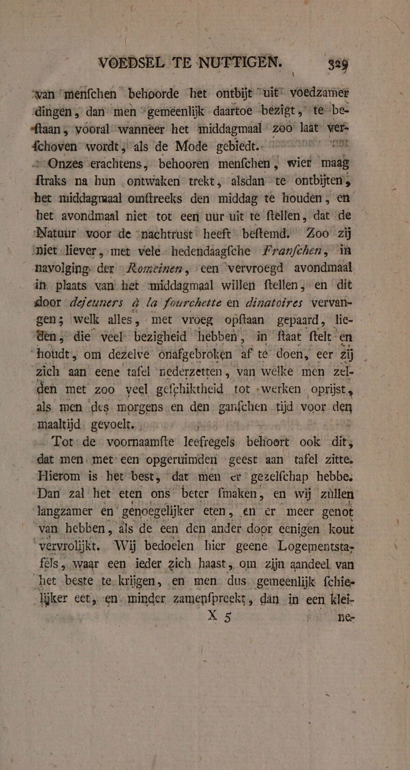 wan ’ “menfchen behoorde het ontbijt ” uit onan dingen , dan men *gemeenlijk daartoe bezigt „te ‘be sftaan 5 vooral wanneer het middagmaal Zoo’ laat wer schoven wordt; als de Mode gebiedt. °° ‘not, » Onzes erachtens behooren menfchen, wier maag kn na hun ontwaken trekt, alsdan “te ontbijten’; het middagmaal omftreeks den middag te houden, en het avondmaal niet tot een uur uit te ftellen, dat de Natuur voor de “nachtrust heeft beftemd. Zoo zij piet liever, met vele hedendaagfche Franfchen, in navolging. der » Romeinen, een ‘vervroegd avondmaal in) plaats van hist middagmaal willen ftellen,-en dit door dejeuners à la fourchette en dinatoires vervan- gen; welk alles, met vroeg opftaan gepaard, lic- den, die veel’ bezigheid ‘hebben, in ftaat felt en “houde, om dezelve onafgebroken af te’ doen, eer zij zich aan eene tafel ‘nederzetten, van welke men zel den met zoo veel gefchiktheid tot „werken oprijst; — als men des morgens en den ganfchen oi voor den maaltijd. gevoelt. , NP se Tot: de voornaamfte leéfregels bioeit ook dit, dat men. met’ een opgeruimden geest aan tafel zitte, Hierom is het best, dat men et gezelfchap hebbe, Dan zal het eten ons beter fmaken, en wij züllen langzamer en genoegelijker eten, en er meer genot van hebben, als de een den ander door eenigen kout “vervrolijkt. Wij bedoelen hier geene Logementsta- fels „waar een ieder zich haast, om zijn aandeel. van het home te. kriigen, en men. dus gemeenlijk {chie- lijker cet, en minder. zamenfpreekt , dan in een klei-