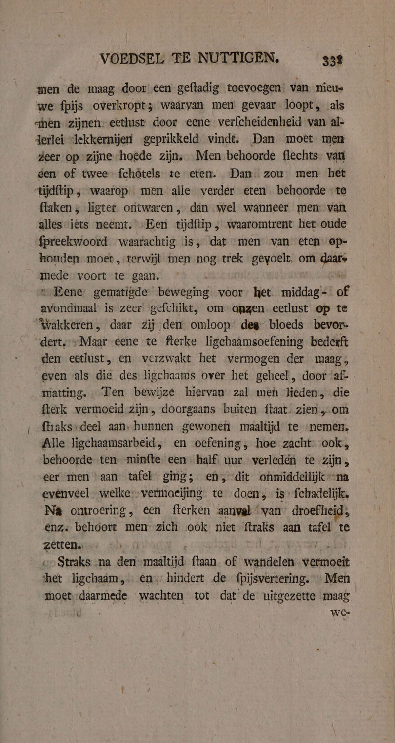 men de maag door een geftadig toevoegen van nieus we fpijs overkropt; waarvan men gevaar loopt, als qhen zijnen. eetlust door eene verfcheidenheid van al- derlei lekkernijen geprikkeld vindt. Dan moet men zeer op zijne ‘hoede zijn, Men behoorde flechts- van gen of twee fchôtels te eten. Dan. zou men het ctijdftip , waarop men alle verder eten behoorde ‘te flaken ; ligter, ontwaren , dan wel wanneer mem van alles iets neemt.’ Een tijdftip ; waaromtrent het oude fpreekwoord waarachtig is, dat men van eten op- houden. moet, terwijl men nog trek gevoelt. om va iva’ voort te gaan. „Eene: gematigde beweging voor het. middag- of btn is zeer gefchikt, om onzen eetlust op te ‘Wakkeren, daar Zij den omloop: deg: bloeds bevor- dert.» Maar eene te fterke ligchaamsoefening bederft den eetlust, en verzwakt het vermogen der maag, even als die des ligchaams over het geheel, door af- matting. Ten bewijze hiervan zal men lieden, die fterk vermoeid zijn, doorgaans buiten ftaat. zien.„om ftiaks» deel aan, hunnen gewonen maaltijd te „nemen. Alle ligchaamsarbeid, en oefening, hoe zacht. ook, behoorde ten -minfte een half, uur verleden te zijn, eer men aan tafel ging; en, dit onmiddellijk na evenveel welke:vermoeijing te doen, is fchadelijk. Na ontroering, een fterken aanval van” droefheid; Enz. behoort men zich ook niet ftraks aan air te zetten. keel voStraks ‚na den man ftaan of wandelen vermoeit het ligchaam „€ „hindert de fpijsvertering. Men | moet „daarmede elen tot dat de uitgezette maag Ik wee