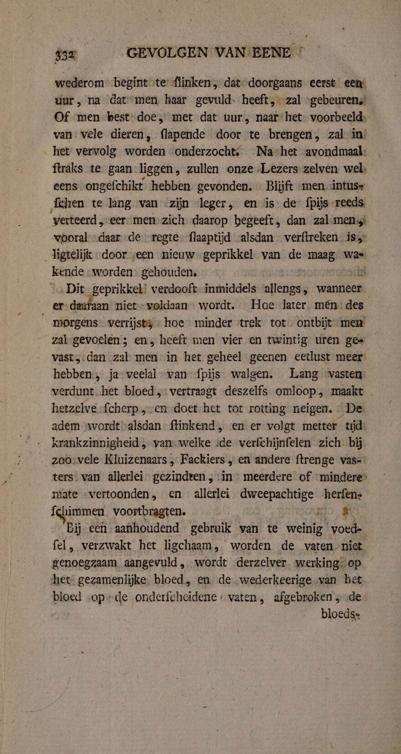 $32 GEVOLGEN VAN EENE ” wederom begint te flinken, dat doorgaans eerst een uur, na dat men haar gevuld. heeft, zal “gebeuren; Of men best-doe, met dat uur, naar het voorbeeld: van vele dieren, flapende door te brengen, zal in: het vervolg worden onderzocht, Na-het avondmaal: ftraks te gaan liggen, zullen onze Lezers zelven wel: eens ongefchikt hebben gevonden. Blijft men intuse chen te lang van zijn leger, en is de fpijs-reeds yerteerd, eer men zich daarop begeeft, dan zal meni wooral daar de regte- flaaptijd -alsdan verftreken is _ligtelijk door „een nieuw geprikkel van de maag was kende «worden gehouden. sch „Dit geprikkel! verdooft inmiddels allengs; wanneer er-daafaan niet» voldaan wordt. Hoe later mén des “_ morgens: verrijsty hoe minder trek tot ontbijt mew zal gevoelen ; en, heeft men vier en twintig uren ges vast,:dan zal men in het geheel geenen eetlust meer hebben, ja-weelal van fpijs walgen. Lang vasten: verdunt het bloed: vertraagt deszelfs omloop, maakt hetzelve fcherp „en doet. het tot rotting neigen. © De adem wordtvalsdan ftinkend, en er volgt metter tijd krankzinnigheid „ yan welke ide verfchijnfelen zich bij ters. van allerlei gezindten ; in meerdere of mindere” mate „vertoonden, en allerlei. dweepachtige -herfens {chimmen voortbragten. ii a Bij een aanhoudend gebruik van te weinig voede fel, verzwakt het ligchaam, worden de vaten niet genoegzaam aangevuld, wordt derzelver werking. op het: gezamenlijke bloed, en. de wederkeerige van het bloed -op»de onderfcheidene: vaten, afgebroken „ de bloeds=