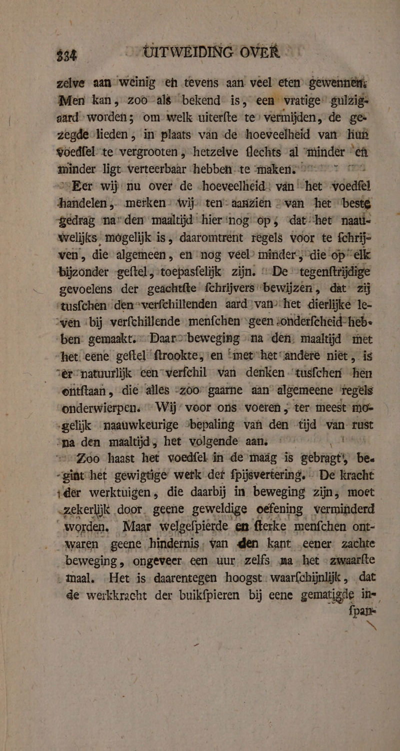 $34 CIT WEIDING OVER zelve aan weinig eh tevens aan veel eten gewennens Men kan, zoo als bekend is, een vratige: gulzig- gard worde; om welk uiterfte te’ vermijden, de ge- zegde lieden , in plaats van de hoeveelheid van hut goedfel te vergrooten , hetzelve flechts al „minder “eft minder ligt verteerbaar hebben te “maker.” en Eer wij nu over de hoeveelheid: van‘ het voed iin clen 5 metken» wij. ten’: aanzien van het bestg gedrag nar den maaltijd hier‘nog ops ‘dat ‘het’ naati- welijks, mogelijk is, daaromtrent regels voor te fchrij- ven, die algemeen, en nog veel? minder“; die op” “elk bijzonder -geftel, toepasfelijk zijn; © De coxenfinadige gevoelens der geachtfte {chrijvers'bewijzen, dat zij ‘tus{chen' den*verfchillenden aard van het dierlijke le- ven ‘bij verfchillende menfchen “geen sonderfcheid*heb- ‘ben: gemaakt, Daarobeweging na den, maaltijd met het: eene geftel flrookte, en ‘met”hetandere niët, is er “natuurlijk een-verfchil van denken -'tusfchen hen _ ©ütftaan, die alles -zoor gaarne aan algemeene Tegels onderwierpen: Wij’ voor ons voeren } ter meest” mo- „gelijk naauwkeurige bepaling van den tijd van. rust ‘ma den maaltijd; het volgende aan, « Zoo haast het voedfel in de maäg is Bebe be. giet het gewigtige wetk det fpijsvertering. . De kracht ‚der werktuigen, die daarbij in beweging zijn; moet „zekerlijk door. geene geweldige oefening verminderd worden, Maar welgefpierde en ftetke menfchen ont- _ Waren geene hindernis, van den kant eener zachte beweging , ongeveer. een uur zelfs. ma het - zwaarfte maal, Het is daarentegen hoogst waarfchijnlijk „ dat de werkkracht der buikfpieren bij eene gematigde ins {pai a