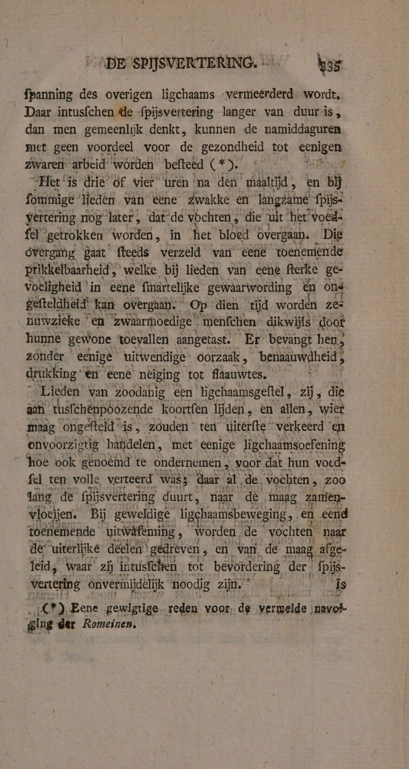 DE SPIJSVERTERING. — has {panning des overigen ligchaams “vermeerderd. wordt, _ Daar intusfchen de fpijsvertering langer van duur is, dan men gemeenlyk denkt, kunnen de namiddaguren met geen voordeel voor i gezondheid tot cenlgen: zwaretr arbeid worden “befteed Cae oy “Het ‘is drie’ of vier uren ‘na den maaltijd, en bi fommigt liedén van eene Zwakke en langdamé’ fpijs- | vertering, nog later, dat-de vochten , die uit ‘het voêd- fel ‘getrokken worden, in het ‘bloed ‘overgaan. Dig ovérgang gaat fteeds verzeld vari eene toenemende prikkelbaarheid’, welke bij lieden van eene fterke ge voeligheid ‘in eene finartelijke gewaarwording en ons gefteldheid’ kan overgaan. Op dien tijd worden zes niwzieke en zwaarmoedige . menfchen dikwijls doot hunne’ gewone toevallen aangetast. Er bevangt hen, zonder ecnige uitwendige oorzaak , ~-benaauwaheid, drukking en eene neiging tot fläauwtes. — Lieden van zoodanig een Tigchaamsgeftel, zij, di aan tusfchénpöózende koortfen lijden, en allen, wier maag ‘ongefteld is, “zóuden * ten uiterfte © verkeerd ° en onvoorzigtig handelen, met eenige ligchaamsoefening hoe ook genoéind te ondernemen , voor dat hun voed= fel ten volle verteerd was ‘daar al, de. vochten, Zoo dang de fpijsvertering duurt, naar dè maag zamien- vioeijen. Bij geweldige ligehaamsbeweging en eend toenemende viewäfeming , worden, de vochten naar de “uiterlijke deelen: ‘gedreven ‚ en van, de maag, afge- Ieid, Waar zij intusfthen tot bevordering der, IDR vertetng onveriniidelifk noodig zijn. © tae ds CF), Eene gewigtige reden voor, de vermelde nayok ging der Romeinen.