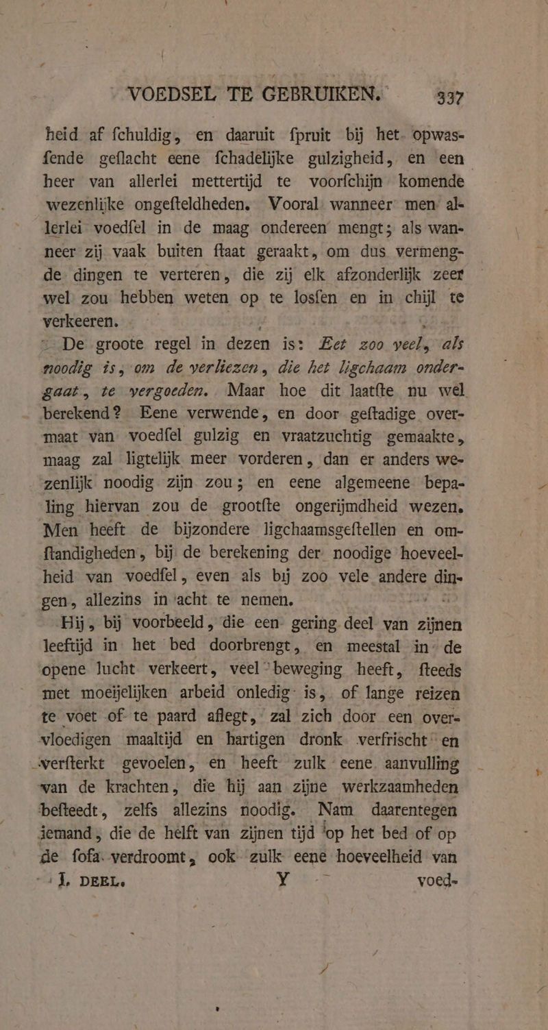 heid af fchuldig, en daaruit fpruit bij het. opwas- fende geflacht eene fchadelijke gulzigheid, en een heer van allerlei mettertijd te voorfchijn komende wezenlijke ongefteldheden. Vooral. wanneer men al lerlei voedfel in de maag ondereen mengt; als wan- neer zij vaak buiten ftaat geraakt, om dus vermeng- de dingen te verteren, die zij elk afzonderlijk zeer wel zou hebben weten op te losfen en in ie te veen: De groote regel in dezen is: Let zoo oek als Satie is, 0m de yerliezen, die het ligchaam onder- gaat, te vergoeden. Maar hoe dit laatfte nu wel berekend? Eene verwende, en door geftadige over- maat van voedfel gulzig en vraatzuchtig gemaakte, maag zal ligtelijk meer vorderen, dan er anders we- _-genlijk noodig zijn zou; en eene algemeene bepa- ling hiervan zou de grootfte ongerijmdheid wezen. Men heeft de bijzondere ligchaamsgeftellen en om- ftandigheden , bij de berekening der noodige hoeveel- heid van voedfel, even als bij zoo vele andere di gen, allezins in’acht te nemen, et Hij, bij voorbeeld, die een- gering deel van zijnen leeftijd in het bed doorbrengt, en meestal in’ de opene lucht verkeert, veel “beweging heeft, fteeds met moeijelijken arbeid onledig: is, of lange reizen te voet of te paard aflegt, zal zich door een overs vloedigen maaltijd en hartigen dronk werfrischten verfterkt gevoelen, en heeft zulk eene. aanvulling wan de krachten, die hij aan zijne werkzaamheden befteedt, zelfs allezins noodig. Ae daarentegen jemand, die de helft van zijnen tijd lop het bed of op de fofa. verdroomt, ook zulk. eene hoeveelheid van -i J, DEEL. 5 Be i voed=