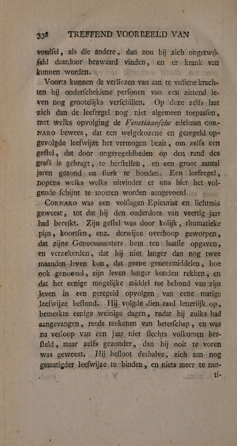 voedfel, als die ándere, dan zou hij zich ongetwij- feld daardoor - bezwaard vinden „en zere krank, van kunnen worden, « } Voorts kunnen de verliezen-van aan: te irtlehië krach- ten bij onderfcheidene perfonen van een zittend le- ven nog grootelijks verfehillen, Op deze zelfs laat zich dan de: leefregel nog. niet algemeen toepasfen , met welks opvolging de Venetiaanfche edelman cor- NARO bewees, dat een welgekozene en geregeld op gevolgde leefwijze het vermogen bezit, om. zelfs een geftel, dat door “ongeregeldheden: op den “rand des grafs is gebragt, te herftellen , eh»een groot aantal jaren gezond en flerk te houden. Een . leefregel , nopens welks welks uitvinder. er ons hier, het. vol- gende {chijnt te moeten worden aangevoerd. 5 CoRNARO was een volflagen Epicurist en. lichtmis geweest, tot dat hij den ouderdom van. veertig jaar had bereikt. Zijn geftel was door kolijk ,-rhumatieke pijn, koortfen, enz. derwijze overhoop. geworpen, dat zijne Geneesmeesters. hem,.ten! laatfte opgaven, en verzekerden, dat hij. niet; langer dan nog twee maanden--leven kon, dat. geene ‘geneesmiddelen , hoe ook genoemd, zijn leven langer konden rekken3-en dat het eenige mogelijke middel tot behoud van zijn Jeven in een geregeld opvolgen . van “eene „matige — leefwijze beftond. Hij. volgde dien-raad letterlijk op, bemerkte eenige weinige dagen, nadat hij zulks had aangevangen, reeds teekenen van beterfchap, en was na verloop van een jaar niet flechts volkomen her- field, maar zelfs gezonder, dan hij ooit te voren was geweest. Hij befloot. derhalve, zich aan. nog. gematigder leefwijze te binden , en ‚niets meer te nut- / ti-