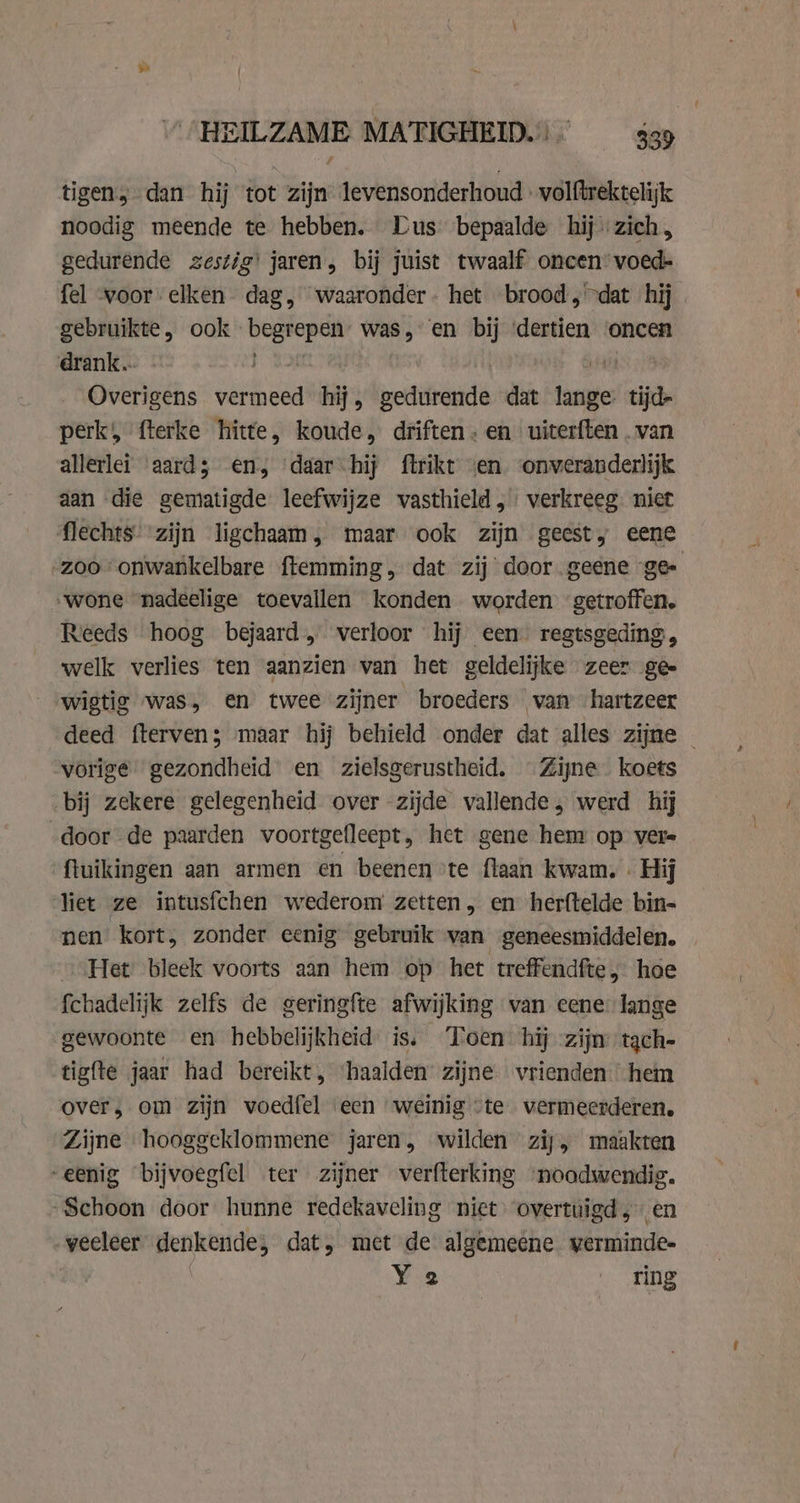 tigen, dan hij tot zijn levensonderhoud volftrektelijk noodig meende te hebben. Lus bepaalde hij zich, gedurende zestig! jaren, bij juist twaalf oncen’ voed- fel voor elken dag, waaronder. het brood, dat hij gebruikte, ook poe eten was, en bij ‘dertien oncen drank.. | | Overigens vermeed hij, pets dat hu tijde perk, fterke hitte, koude, driften: en uiterften . van allerlei ‘aard; en, ‘daar hij ftrikt en onveranderlijk aan die gematigde leefwijze vasthield, verkreeg. niet ‘zoo onwankelbare ftemming. dat zij door geene ge „wone nadeelige toevallen konden worden getroffen. Reeds hoog bejaard, verloor hij een regtsgeding, welk verlies ten aanzien van het geldelijke zeer ge- _«wigtie was, en twee zijner broeders van hartzeer vorige gezondheid en zielsgerustheid. Zijne koets bij zekere gelegenheid over zijde vallende, werd hij door de paarden voortgefleept, het gene henr op vere ftuikingen aan armen en beenen te flaan kwam, . Hij liet ze intusfchen wederom zetten, en herftelde bin= nen kort, zonder eenig gebruik van geneesmiddelen. „Het bleek voorts aan hem op het treffendfte , hoe fchadelijk zelfs de geringfte afwijking van cene lange gewoonte en hebbelijkheid is. Toen hij zijn tach- tigfte jaar had bereikt, ‘haalden zijne vrienden hem over, om zijn voedfel een weinig «te vermeerderen. Zijne hooggeklommene jaren, wilden zij, maakten “enig bijvoegfel ter zijner verfterking ee “Schoon door hunne redekaveling niet overtuigd ; veeleer sten dat, met de algemeene cick Ya ring