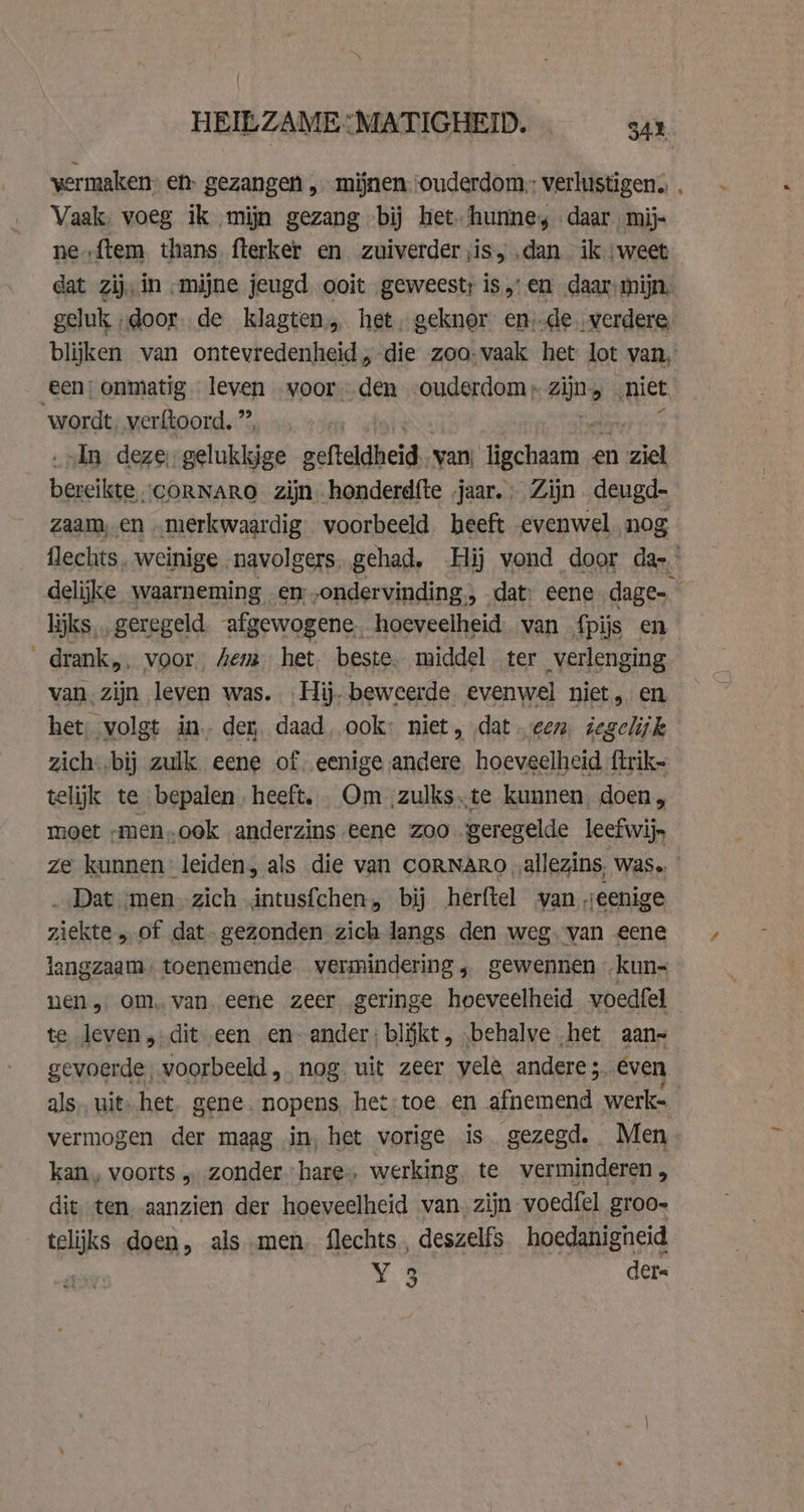 vermaken: en- gezangen „mijnen; ouderdom,: verlustigen. Vaak, voeg ik mijn gezang bij het- hunne, daar mij- ne {tem thans fterker en zuiverder jis, .dan ik weet dat zij, in „mijne jeugd ooit geweest: is,’ en daar mijn, geluk „door. de klagten het, geknor en de. verdere, blijken van ontevredenheid, die zoo-vaak het lot van, een; onmatig leven voor den ouderdom; zijns ‚niet ‘wordt, ver ftoord. ” | „ln deze, gelukkige gefteldheid. van; ENE a en ial fae \CORNARO zijn honderd{te jaar. Zijn deugd- zaam, en merkwaardig voorbeeld heeft evenwel nog flechts. weinige navolgers. gehad. Hij vond door das.’ delijke waarneming en -ondervinding, dat: eene dage liks ., geregeld afgewogene. hoeveelheid. van fpijs en _drank,, voor, em het. beste. middel ter verlenging van, zijn leven was. Hij. beweerde evenwel niet, en het, volgt in. dey, daad, ook: niet, dat een iegelijk zich-‚bij zulk eene of, eenige andere hoeveelheid ftrik= telijk te bepalen. heeft. .Qm ‚zulks te kunnen, doen, moet -men,.cok anderzins eene zoo geregelde leef wij, ze kunnen leiden, als die van CORNARO „allezins, was. _ Dat men zich intusfchen, bij herftel van veenige ziekte „of dat. gezonden zich langs den weg. van eene langzaam: toenemende vermindering, gewennen kun- nen, om, van. eene zeer. geringe hoeveelheid voedfel te leven, dit een en- ander: blĳkt , „behalve het aans gevoerde, voorbeeld, nog. uit zeer yele andere 5. even als, uit. het. gene. nopens. het: toe en afnemend werk- vermogen der maag in, het vorige is gezegd. Men kan, voorts „ zonder hare, werking. te verminderen, dit ten aanzien der hoeveelheid van. zijn voedfel groo» telijks doen, als men. flechts, deszelfs hoedanigneid Y 3 ders