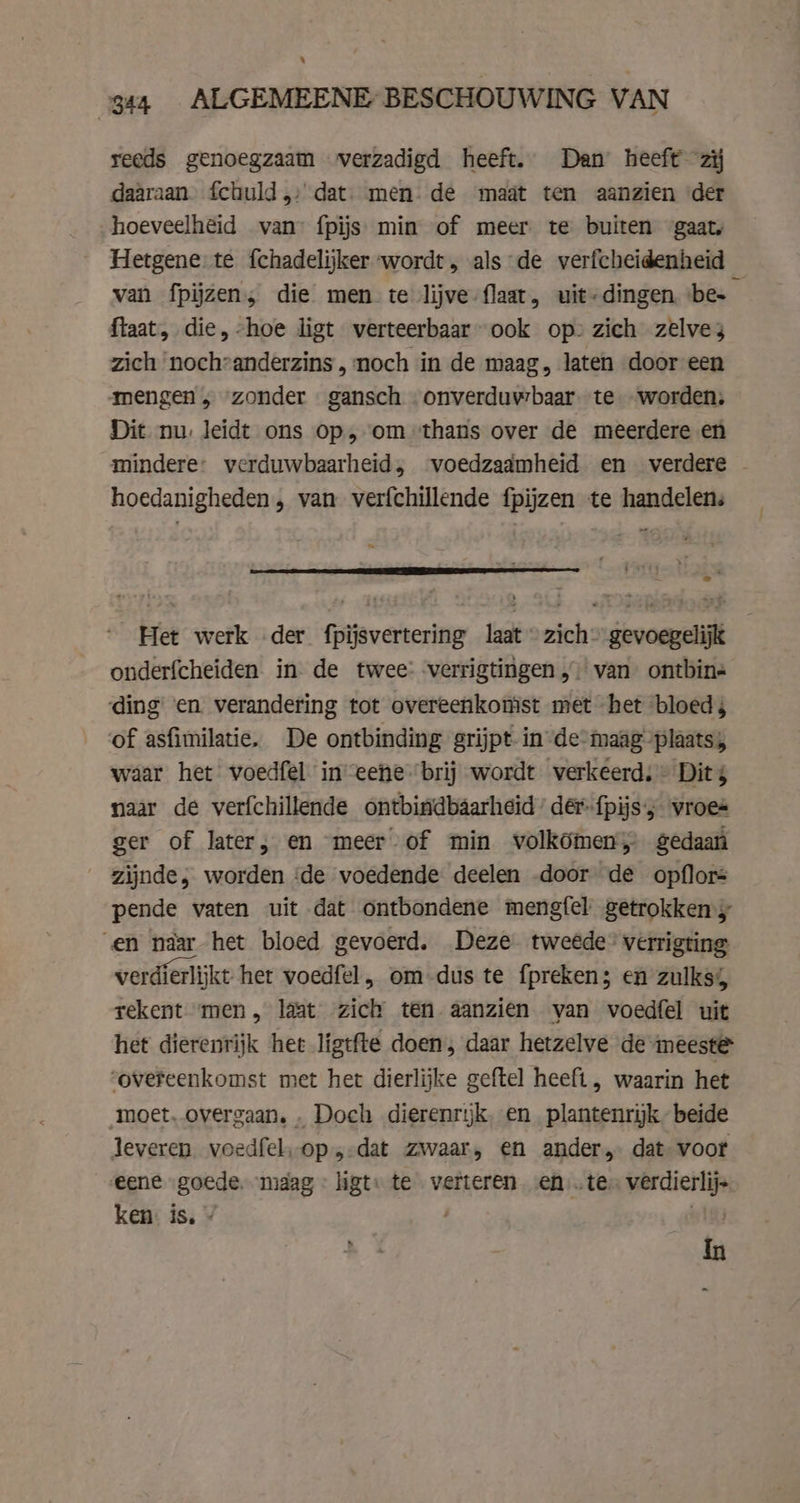 % 344 ALGEMEENE BESCHOUWING VAN reeds genoegzaam verzadigd heeft. Dan heeft ziĳ daaraan. fchuld,: dat. men. de maat ten aanzien ‘der hoeveelheid van fpijs min of meer te buiten gaat, ftaat, die, -hoe ligt verteerbaar” ook op» zich zelves zich ‘nochvanderzins „noch in de maag, laten door een mengen „ zonder gansch onverduwbaar- te worden, Dit nu. leidt ons op, om “thans over de meerdere en mindere: verduwbaarheid, voedzaamheid en verdere hoedanigheden , van verfchillende fpijzen te handelen: 2 onderfcheiden in de twee: -verrigtingen,) van ontbin« ding en verandering tot overeenkomst met het bloed, of asfimilatie. De ontbinding grijpt in de°maag “plaats; waar het voedfel ineene brij wordt verkeerd: Dit $ naar de verfchillende ontbiridbaarheid’ der fpijs'; wroes ger of later; en meer of min volkömen; gedaan zijnde, worden ‘de voedende deelen .door de opflors pende vaten uit dat ontbondene mengfel getrokken en naar het bloed gevoerd. Deze tweede” verrigting verdierlijkt het voedfel, om dus te fpreken; en zulks; rekent men, laat zich ten aanzien van voedfel uit het dierenrijk het ligtfte doen, daar hetzelve de meeste overeenkomst met het dierlijke geftel heeft, waarin het moet. overgaan. „ Doch dierenrijk, en. plantenrijk” beide leveren. voedfel, op, dat zwaar, en ander, dat voor eene goede. maag - ligt: te verteren en …te- verdierlij- ken: is. » wigs In