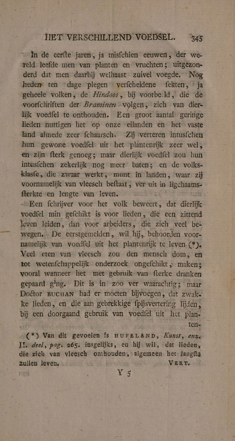 In de eerfte jaren, ja misfchien eeuwen, der we reld leefde men- van planten en vruchten; uitgezon- derd dat men daarbij welhaast zuivel voegde. Nog heder ten “dage plegen verfcheidene fekten, * ja geheele volken, de Hindoos, bij voorbe.ld, die ‘de voorfchriften der’ Braminen- volgen, zich van dier- lijk voedfel te onthouden. Een groot aantal geringe lieden nuttigen het op onze eilanden en het vaste - land almede zeer fchaarsch. Zij ‘verteren intusfchen hun gewone voedfel: uit het plantenrijk zeer wel, en zijn fterk genoeg; maar dierlijk voedfel zou hun intusfchen zekerlijk nog meer baten; en de volks- klasfe, die zwaar werkt, munt in landen, waar. zij voornamelijk van vleesch beftaat, ver uit in ligchaams- fterkte en lengte van leven. | ~ Een fchrijver voor het volk bl dat dierlijk voedfel min gefchikt is voor lieden, die een zittend leven leiden, dan voor arbeiders, die zich veel’ be- wegen... De eerstgemelden, wil hij, behoorden voor= namelijk van voedfel uit het plantenrijk te leven (*). Veel eten van vleesch zou den mensch dom, en tot wetenfchappelijk onderzoek ongefchikt „ maken; vooral wanneer het met gebruik van fterke dranken gepaard ging. Dit is in! zoo ver waarachtig; maar .Do&amp;or BUCHAN had er moeten bijvoegen, dat zwake ke lieden, en die aan gebrekkige fpijsvertering lijden, bij een doorgaand gebruik van voedfel uit het plan- ten» (*) Van dit gevoelen is HUFELAND, Kunst, ente Il. deel, pag. 265. insgelijks, en hij wil, dat lieden, die zich van vleesch onthouden, algemeen het: Jangfte zullen leven, _ VERT, ; Y 5