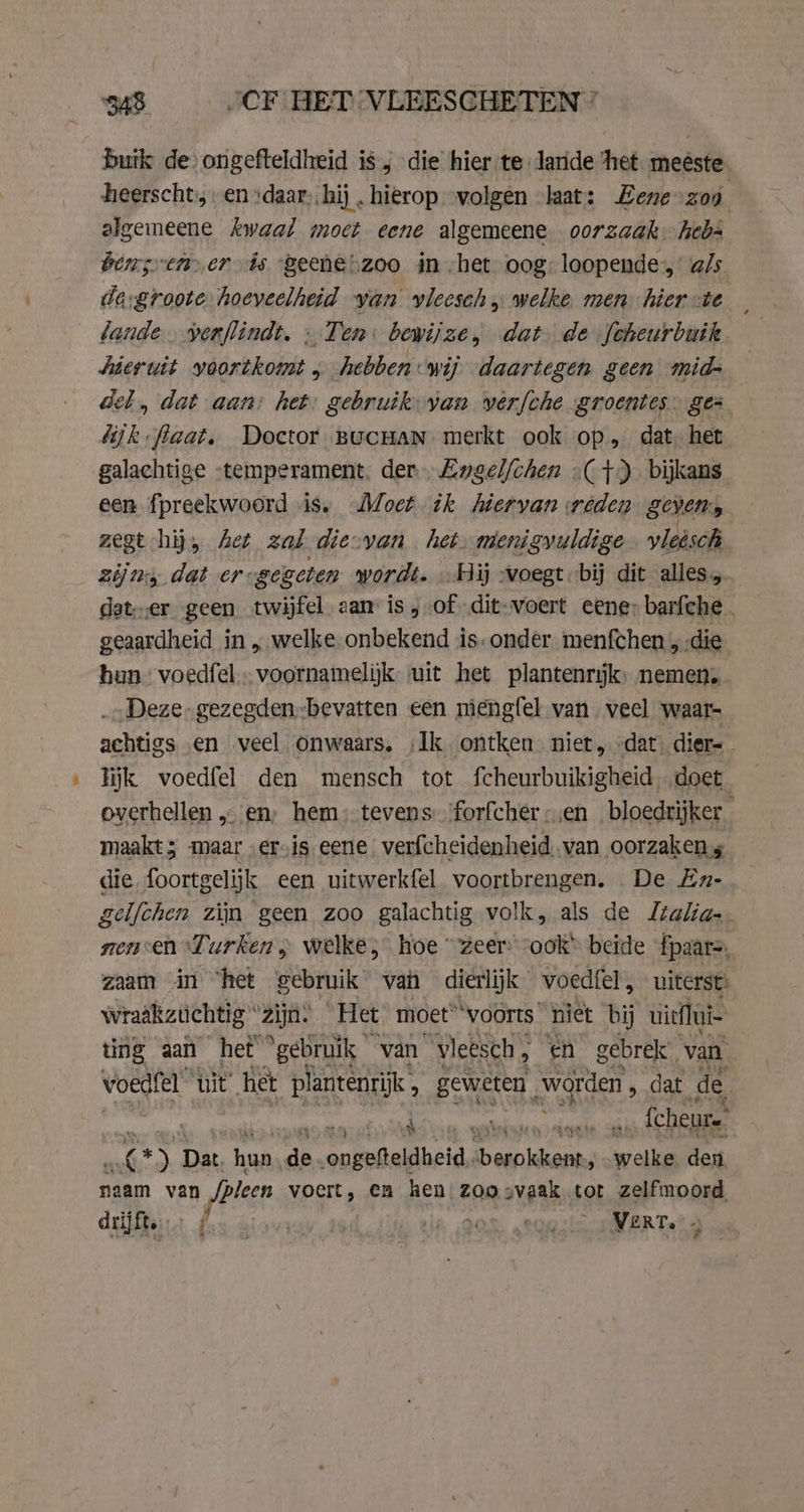 buik de) ongefteldheid is, die hier te Jaride het meeste heerscht:,. en “daar, hij „hierop “volgen «laat: Zene-zog ; algemeene kwaal moet eene algemeene oorzaak heb- bens ther ds ‘geene zoo in -het oog: loopende, a/s de-groote hoeveelheid yan vleesch welke men hier te lande yerflindt. «Ten. bewijze, dat de Joheurbuik hieruit voortkomt ‚hebben: wij daartegen geen mid- Gel, dat aan: het: gebruik: yan werfche groentes gez dijk faat. Doctor BucHaN merkt ook op, dat het galachtige “temperament. der Ewgelfchen (+) bijkans een fpreekwoord is. Moet ik hiervan weden gevens zegt hij, Aet zal die-van het. menigyuldige vleësch ziju dat er-gegeten wordt. Hij -voegt bij dit alles, deter geen twijfel aan is, of dit-voert eene: barfche_ geaardheid in „welke. onbekend is. onder menfchen „die hun” voedfel - voornamelijk uit het plantenrijk, nemen. Deze gezegden-bevatten een mengfel van veel waar- achtigs en veel onwaars, Ik ontken niet, dat dier= lijk voedfel den mensch tot fcheurbuikigheid doet. overhellen „ en, hem; tevens 'forfcher-;en bloedrijker maakt; maar „ervis eene. verfcheidenheid. van oorzaken die foortgelijk een uitwerkfel voortbrengen. De En-.— gelfchen zim geen zoo galachtig volk, als de Italia. senen Lurken, welke; hoe “zeer ook’ beide fpaar=, zaam in “het gebruik van dierlijk voedfel, uiterst» wraakztichtig ‘zijn. Het moet” voorts’ niet bij uieflui- ting aan het ‘gebruik van vleësch, en gebrek, van voegfel ‘uit’ het plantenrijk, geweten “ae dat de he ait» Ml weshinba ts ors oldie … fcheure Was ) Dat hun de „ongefteldheid.. Saarland wells den naam van /pleen voert, en hen zoo svaak tot zelfmoord drijft. VERT. - de