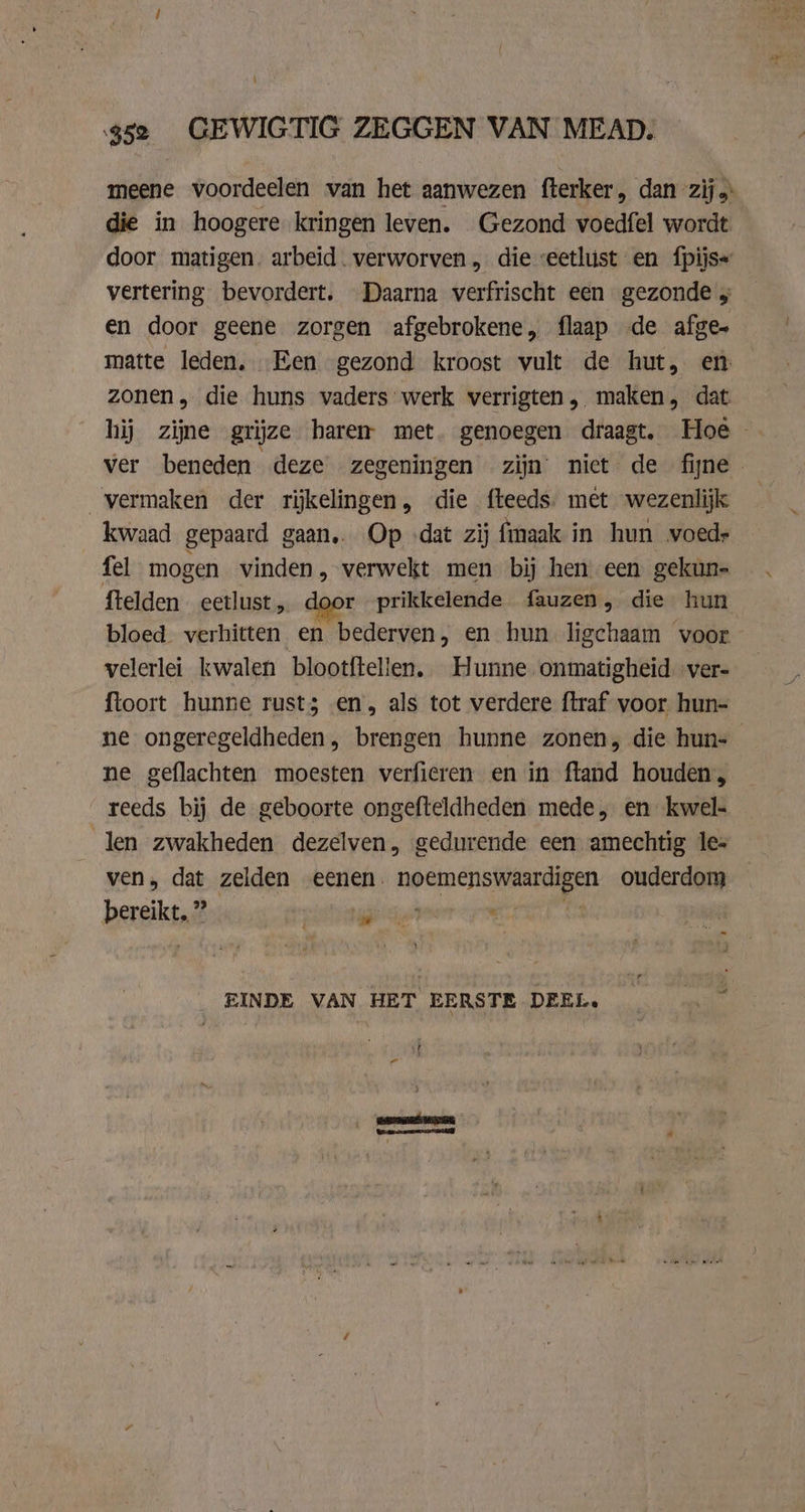 52 GEWIGTIG ZEGGEN VAN MEAD. meene voordeelen van het aanwezen fterker, dan zij die in hoogere kringen leven. Gezond voedfel wordt door matigen. arbeid. verworven „ die veetlust en {pijs« vertering bevordert, Daarna verfrischt een gezonde 5 en door geene zorgen afgebrokene, flaap de afge matte leden, Een gezond kroost vult de hut, en zonen, die huns vaders werk verrigten, maken, dat hij zijne grijze haren met. genoegen draagt. Hoe ver beneden deze zegeningen zijn niet de fijne vermaken der rijkelingen, die fteeds. met wezenlijk kwaad gepaard gaan, Op ‚dat zij fmaak in hun voed» fel mogen vinden, verwekt men bij hen een gekun- ftelden eetlust r prikkelende fauzen, die hun bloed verhitten en bederven, en hun ligchaam voor velerlei kwalen blootftellen, Hunne onmatigheid ver- ftoort hunne rusts en, als tot verdere ftraf voor hun- ne ongeregeldheden , brengen hunne zonen, die hun- ne geflachten moesten verfieren en in ftand houden, reeds bij de geboorte ongefteldheden mede, en kwel- len zwakheden dezelven, gedurende een amechtig les ven, dat zelden eenen. noemenswaardigen ouderdom bereikt.” wil wisn 1 En EINDE VAN HET EERSTE DEEL. tt