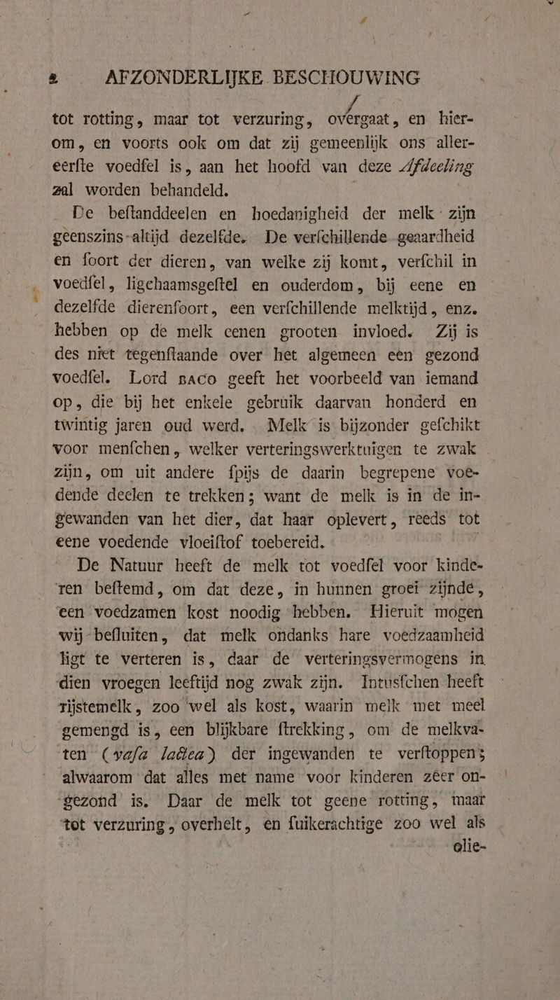 tot rotting, maar tot verzuring, tha. en hier- om, en voorts ook om dat zij gemeenlijk ons aller- eerfte voedfel is, aan het hoofd van deze Afdeeling zal worden behandeld. | De beftanddeelen en hoedanigheid der melk zijn geenszins-altijd dezelfde. De verfchillende geaardheid en foort der dieren, van welke zij komt, verfchil in voedfel, ligchaamsgeftel en ouderdom, bij eene en dezelfde dierenfoort, een verfchillende melktijd , enz. hebben op de melk eenen grooten invloed. Zij is des niet tegenftaande over het algemeen een gezond voedfel. Lord saco geeft het voorbeeld van iemand op, die bij het enkele gebruik daarvan honderd en twintig jaren oud werd, Melk is bijzonder gefchikt voor menfchen, welker verteringswerktuigen te zwak zijn, om uit andere fpiis de daarin begrepene voe- dende deelen te trekken; want de melk is in de in- gewanden van het dier, dat haar oplevert, reeds tot eene voedende vloeiftof toebereid. | De Natuur heeft de melk tot voedfel voor kinde- ren beftemd, om dat deze, in hunnen groei zijnde, een voedzamen kost noodig hebben. Hieruit mogen wij befluiten, dat melk ondanks hare voedzaamheid ligt te verteren is, daar de verteringsvermogens in. dien vroegen leeftijd nog zwak zijn. Intusfchen heeft rijstemelk , zoo wel als kost, waarin melk met meel gemengd is, een blijkbare firekking, om de melkva- ten (vafa la&amp;ea) der ingewanden te verftoppens alwaarom dat alles met name voor kinderen zêer on- “gezond is. Daar de melk tot geene rotting, maar ‘tot verzuring „ overhelt, en fuikerachtige zoo wel als | glie-