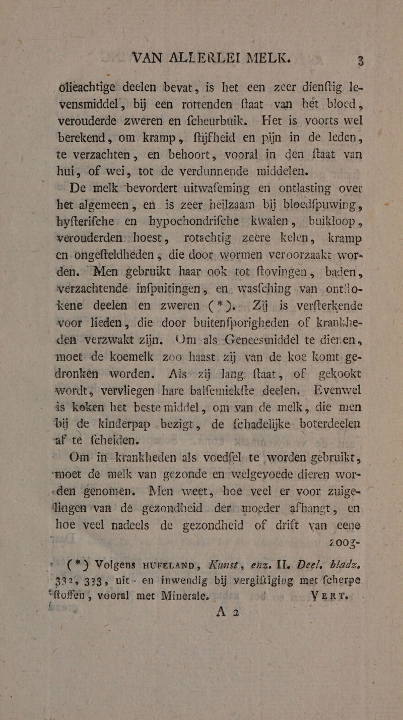 olieachtige deelen bevat, is het een zeer dienftig le. vensmiddel, bij een rottenden ftaat van het bloed, verouderde zweren en fcheurbuik. Het is voorts wel berekend, om kramp, ftijfheid en pijn in de leden, te verzachten, en behoort, vooral in den ftaat van hui, of wei, tot de verdunnende middelen, De melk bevordert uitwafeming en ontlasting over het algemeen, en is zeer heilzaam bij bleedfpuwing hyfterifche en hypochondrifche kwalen, buikloop, verouderden):hoest, rotachtig zeere kelen, kramp en. ongefteldheden ; die door wormen veroorzaakt wor- den. “Men gebruikt haar ook tot ftovingen , baden, verzachtende. infpuitingen , en. wasfching van ont!lo- kene deelen en zweren (*).- Zij is verfterkende voor lieden, die door buitenfporigheden of kranlie- den verzwakt zijn. Om als Geneesmiddel te dieren moet de koemelk zoo haast. zij van de koe komt ge- dronkén worden. Ais zij lang: (laat, of gekookt wordt, vervliegen hare balfemiekfte deelen. Evenwel is keken het beste middel, om van de melk, die men bij de kinderpap bezigt, de js haielijke boterdeelen af te fcheiden. Om in krankheden als jedi te worden gebruikt „ ‘moet de melk van gezonde en welgevoede dieren wor- eden genomen. Men weet, hoe veel er voor zuige- ingen van dé gezondheid. der. moeder afhanst, en hoe veel nadeels de gezondheid of drift van eene 2002- Mise’ *) Volgens HUFELAND, Wunst, enz. II. Deel, bladz, 832, 333, uit- en inwendig bij vergiftiging met {Scherpe “ftoffen , vooral met Minerale, VERT. A 2
