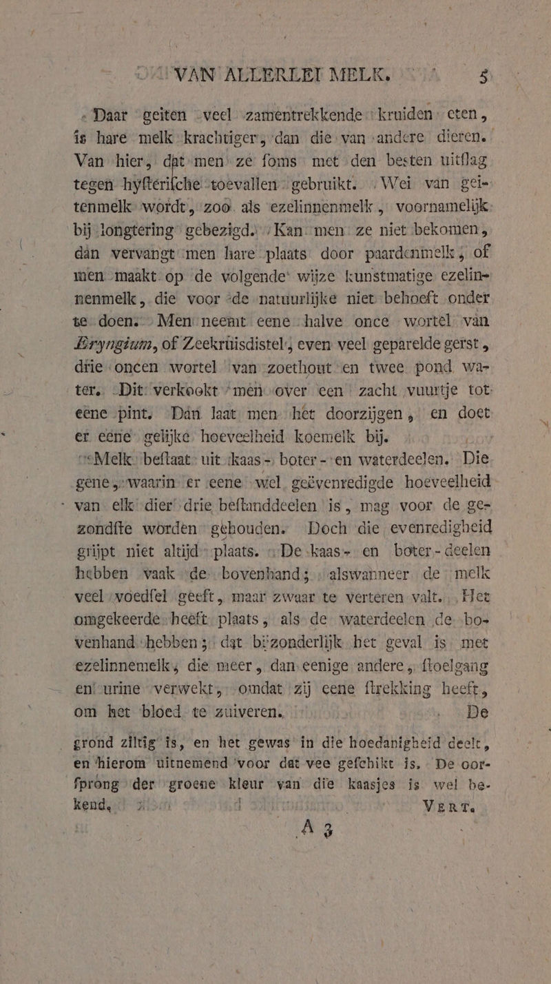 „ Daar geiten -veel vzamentrekkende kruiden: eten, Van hier, dat-men’ ze foms met den besten uitflag tegen eert stoevallen gebruikt. Wei van gei- tenmelk wordt, zoo. als ezelinnenmelk , voornamelijk bij longtering” gebezigd. ‚Kan men ze niet bekomen; dan vervangt ‘men hare plaats. door paardenmelk 5 of men maakt op de volgende’ wijze kunstmatige. ezelin= nenmelk , die voor “de natuurlijke niet behoeft onder te „doen. „Men neemt eene halve once wortel van Eryngium, of Zeekrüisdistel:s even veel geparelde gerst , drie oncen wortel van zoethout en twee pond, wa- ter. „Dit: verkookt “men over een zacht vuurtje tot: eene pint. Dan laat, men het doorzijgen „en doet er eene gelijke. hoeveelheid koemelk bij. veMelk- beftaat- uit ‘kaas — boter--en waterdeelen. Die gene „waarin. er eene wel. geëvenredigde hoeveelheid “van elk dier’ drie beftanddeelen is, mag voor de ge- zondfte worden” gehouden. Doch die evenredigheid grijpt niet altijd plaats. «De kaas» en boter- deelen hebben waak ‘de bovenhand; »alswanneer de melk veel voed{el geeft „ maar zwaar te verteren valt, Het omgekeerde heeft. plaats „ als de waterdeelen de bos venhand ‘hebben 3: dat bizonderlijk het geval is. met ezelinnemelks die meer, dan. eenige andere „ floelgang en! urine verwekt, omdat zij eene ftrekking heeft, om het bloed te zuiveren. …… De _ grond 2iltig’ is, en het gewas in die hoedanigheid deelt, en ‘hierom uitnemend ‘voor dat vee gefchikt is. De oor- fprong der “groene kleur van die kaasjes is wel be- kend, Wisin a VERT. an 3 kh |