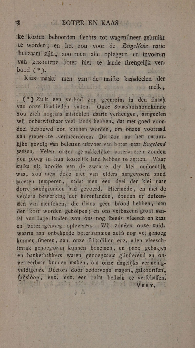 “ke: kosten behoorden flechts tot wagenfmeer gebruikt te worden; en het zou voor de Zngelfche. natie ‘heilzaam zijn, zoo men alle. opleggen en invoeren van gezoutene boter hier te lande frengelify ver- bood (*). | Kaas maakt men van’ de’ taaifte letledecless der | { aster leek”: » melk, ree) Zulk een vérbod zou “geenszins in den fmaak van onze landlieden vallen. Onze Staatshuishoudkunde zou zich nogtans misfchien daarin verheugen, aangezien wij onbetwistbaar veel lands hebben, dat met goed voor- deel bebouwd zou kunnen worden, om onzer voorraad van granen-te vermeerderen; Dit zou nw het’ natuur- lijke: gevolg van beletten uitvoer van boter naar Engeland wezen, Velen onzer -gemakkelijke boterboeren zouden den ploeg in hun kostelijk land hebben te zetten. Waar zulks uit hoofde van de zwaarte der kiei ondoenlijk was, zou men deze met van elders aangevoerd zand moeten temperen, ; nadat men een deel der klei naar dorre zandgronden had ‘gevoerd. Hiermede, en met de verdere bewerking ‘der korenlanden , zouden er duizen- den van menfchen, die thans geen bfood hebben, aan den “kost worden geholpen; en ons verbazend groot aan- tal van ‘lage landen zou ons ‘nog fteeds vleesch en kaas en boter “genoeg opleveren. Wij zouden onze: zuid- waarts aan onbekende boterhammen zelfs nog vet genoeg kunnen (meren, aan, onze. frikadillen enz. allen vleesch. {maak genoegziam kunnen benemen, en onze, gebakjes en banketbakkers waren „genoegzaam glinfterend en, on- verteerbaar kunnen maken, om onze dagelijks vermenige vuldigende Doors door bedorvene magen, galkoortfen, fpijsloop, enz. enz. een ruim beftain te verfchaffen, EME OC HDT ae : Vert, ;