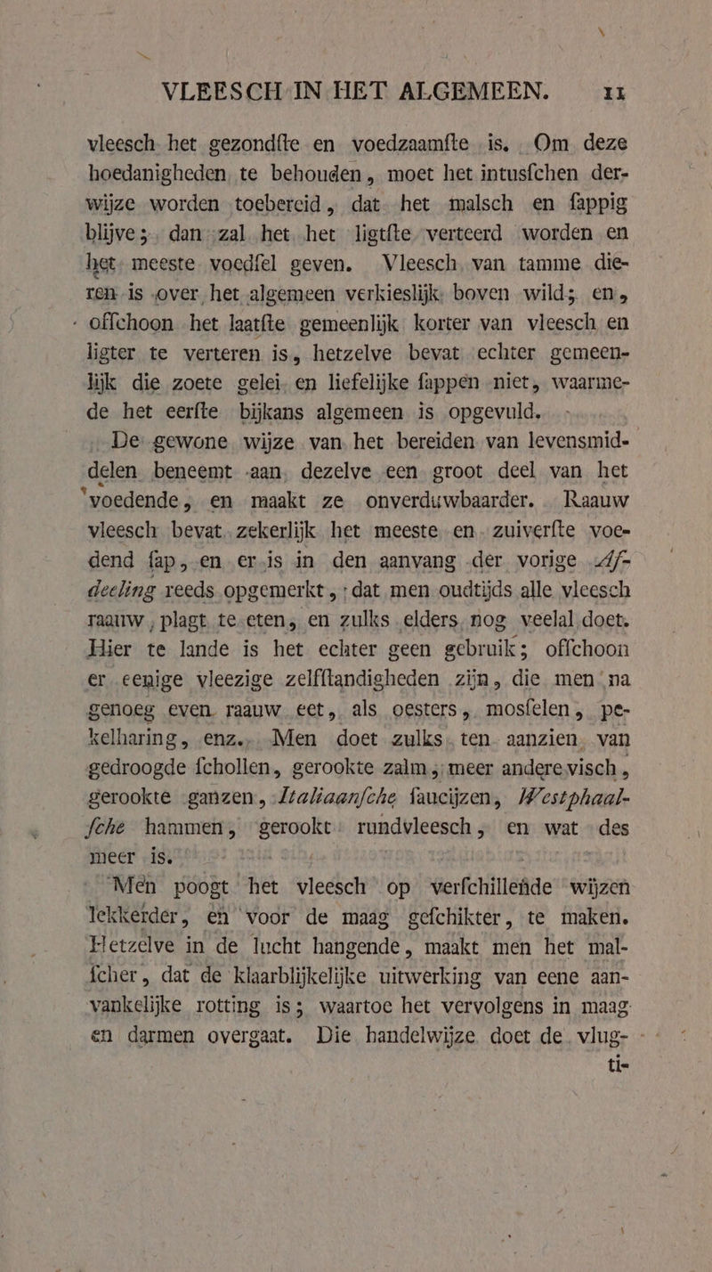 ~ ~ VLEESCH IN HET ALGEMEEN. Il vleesch. het gezondfte en voedzaamfte is. Om deze hoedanigheden, te behouden, moet het intusfchen der- wijze worden toebercid, dat. het malsch en fappig blijve 5. dan „zal het het ligtfte verteerd worden en het meeste. voedfel geven. Vleesch, van tamme die- ren is „over het algemeen verkieslijk: boven wild; en, - offchoon het laatfte gemeenlijk korter van vleesch, en ligter te verteren is, hetzelve bevat echter gemeen- lijk die zoete gelei. en liefelijke fappen niet, waarme- de het eerfte bijkans algemeen is opgevuld, De: gewone wijze van. het bereiden van levensmid= delen beneemt aan, dezelve een groot deel van het ‘voedende, en maakt ze onverduwbaarder, Raauw vleesch bevat. zekerlijk het meeste en. zuiverfte voe- dend fap,-en ervis in den aanvang -der vorige 4/- deeling reeds opgemerkt; dat men oudtijds alle vleesch raauw , plagt te.eten, en zulks elders. nog veelal doet. Hier te lande is het echter geen gebruik; offchoon er eenige vleezige zelfftandigheden zĳn, die men na genoeg even raauw eet, als oesters, mosfelen, pe- kelharing, enz.. Men doet zulks. ten aanzien. van gedroogde {chollen, gerookte zalm, meer andere visch, gerookte „ganzen, Jtaliaan/che faucijzen, Westphaal- fche hammen, gerookt: rundvleesch, en wat © des meer is. zin aA | Men poogt het vleesch op verfchillede wijzen lekkerder, eh voor de maag gefchikter, te maken. Hetzelve in de lucht hangende, maakt men het mal- fcher , dat de klaarblijkelijke uitwerking van eene aan- vankelijke rotting is; waartoe het vervolgens in maag: tie
