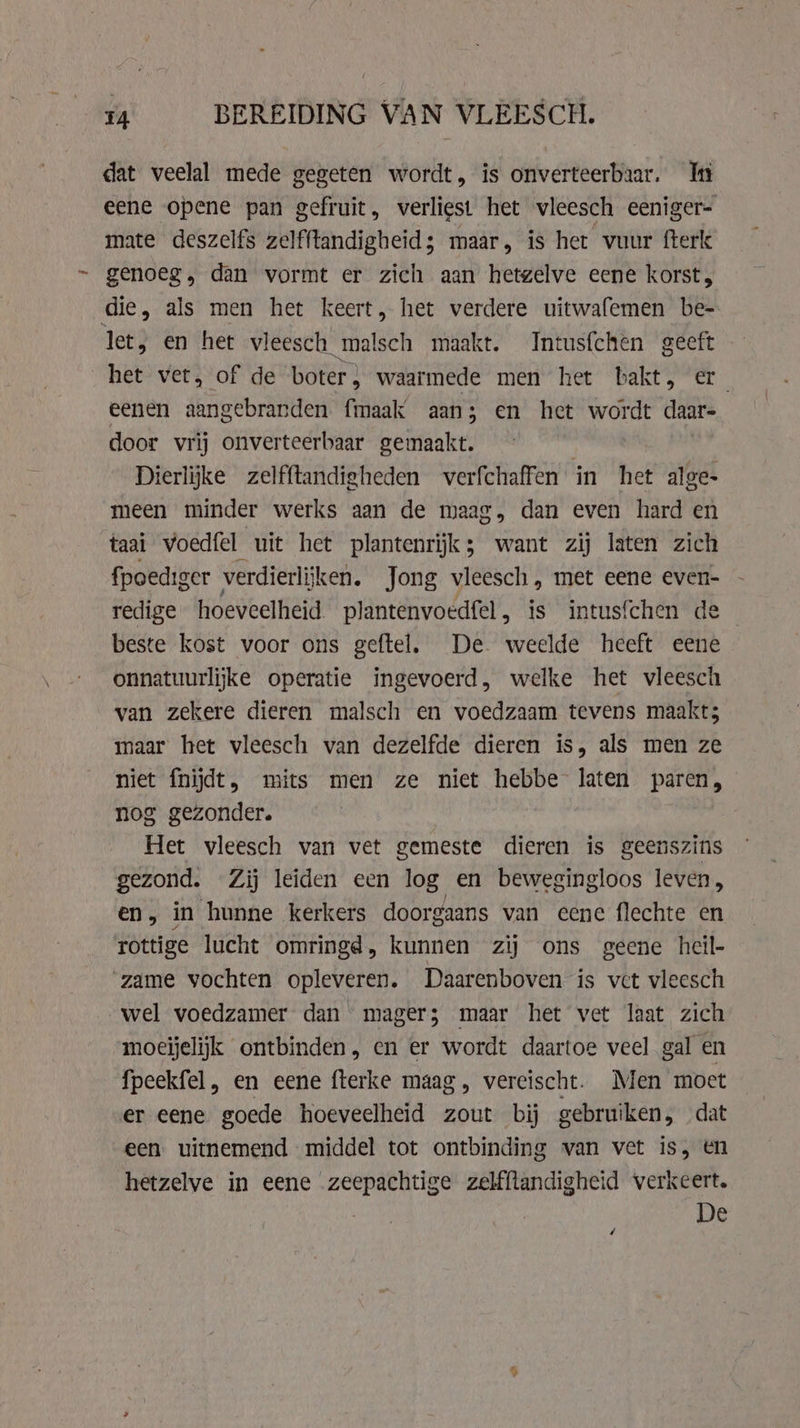 dat veelal mede gegeten wordt, is onverteerbaar. In eene opene pan gefruit, verliest het vleesch eeniger- mate deszelfs zelfftandigheid; maar, is het vuur fterk genoeg, dan vormt er zich aan hetgelve eene korst, die, als men het keert, het verdere uitwafemen be- let, en het vleesch malsch maakt. Intusfchen geeft het vet, of de boter, waarmede men het bakt, er eenen aangebranden fmaak aan; en het wordt daar- door vrij onverteerbaar gemaakt. Dierlijke zelfftandigheden verfchaffen in het alge- meen minder werks aan de maag, dan even hard en taai voedfel uit het plantenrijk; want zij laten zich fpoediger verdierlijken. Jong vleesch, met eene even- redige hoeveelheid plantenvoedfel, is intusfchen de beste kost voor ons geftel. De weelde heeft eene onnatuurlijke operatie ingevoerd, welke het vleesch van zekere dieren malsch en voedzaam tevens maakt; maar het vleesch van dezelfde dieren is, als men ze niet fnijdt, mits men ze niet hebbe laten paren, g gezonder. rifle vleesch van vet gemeste dieren is geenszins gezond. Zij leiden een log en bewegingloos leven, en, in hunne kerkers doorgaans van eene flechte en rottige lucht omringd, kunnen zij ons geene heil- ‘game vochten opleveren. Daarenboven is vet vleesch wel voedzamer dan mager; maar het vet laat zich moeijelijk ontbinden, en er wordt daartoe veel gal en fpeekfel , en eene fterke maag, vereischt. Men moet er eene goede hoeveelheid zout bij gebruiken, dat een uitnemend middel tot ontbinding van vet is, en hetzelve in eene zeepachtige zelfllandigheid verkeert. De F