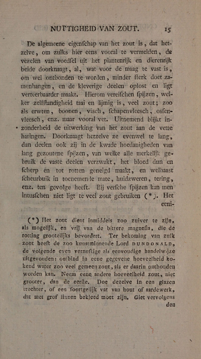 De algemeene eigenfchap van het zout is, dat het- zelve, om zulks hier eens vóoral’te vermelden, de beide doorknaagt, al, wat voor de maag te vast is, om wel ontbonden te worden , minder flerk doet za- menhangen, en de kleverige deelen’ oplost en ligt vertcerbaarder maakt. Hierom vereifchen f{pijzen , wel- ker zelfftandieheid taai en lijmig is, veel zout; zoo als erwten, boonen, visch fchapenvleesch , osfen= vleesch „ enz. maar vooral'vet. Uitnemend blijkt in- zonderheid de uitwerking van het zout aan de vette haringen. Doorknaagt hetzelve ze evenwel te lang, dan deelen ook zij in de kwade hoedanigheden van lang gezoutene fpiizen, van welke alle merkelijk ges bruik de vaste deelen verzwakt, het bloed dun en fcherp én tot rotten geneigd maakt, en welhaast fcheurbuik in toenemende mate, huidzweren, tering, enz. ten gevolge heeft. Bij verfche fpijzen kan men intusfchen niet liet te veel zout gebruiken (*). Het ATEN | eeni- (*) Het zout dient inmiddels zoo zuiver te zijn, als mogelijk, en vrij van de bittere magnefia, die de rotting grootelijks bevordert. Ter bekoming van zulk zout heeft de zoo kunstminnende Lord DUNDONALD, de volgende even vernuftige als eenvoudige handelwijze uitgevouden: ontbind in eene gegevene hoeveelheid ko- kend water zoo veel gemeen zout, als er daarin ontbonden worden kan. Neem eene andere hoeveelheid Zout, niet grooter , dan de. eerfte, Doe dezelve in een glazen trechter, of een foortgelijk vat van hout of aatdewerk, dat met grof linnen bekleed moet zijn, Giet vervolgens den