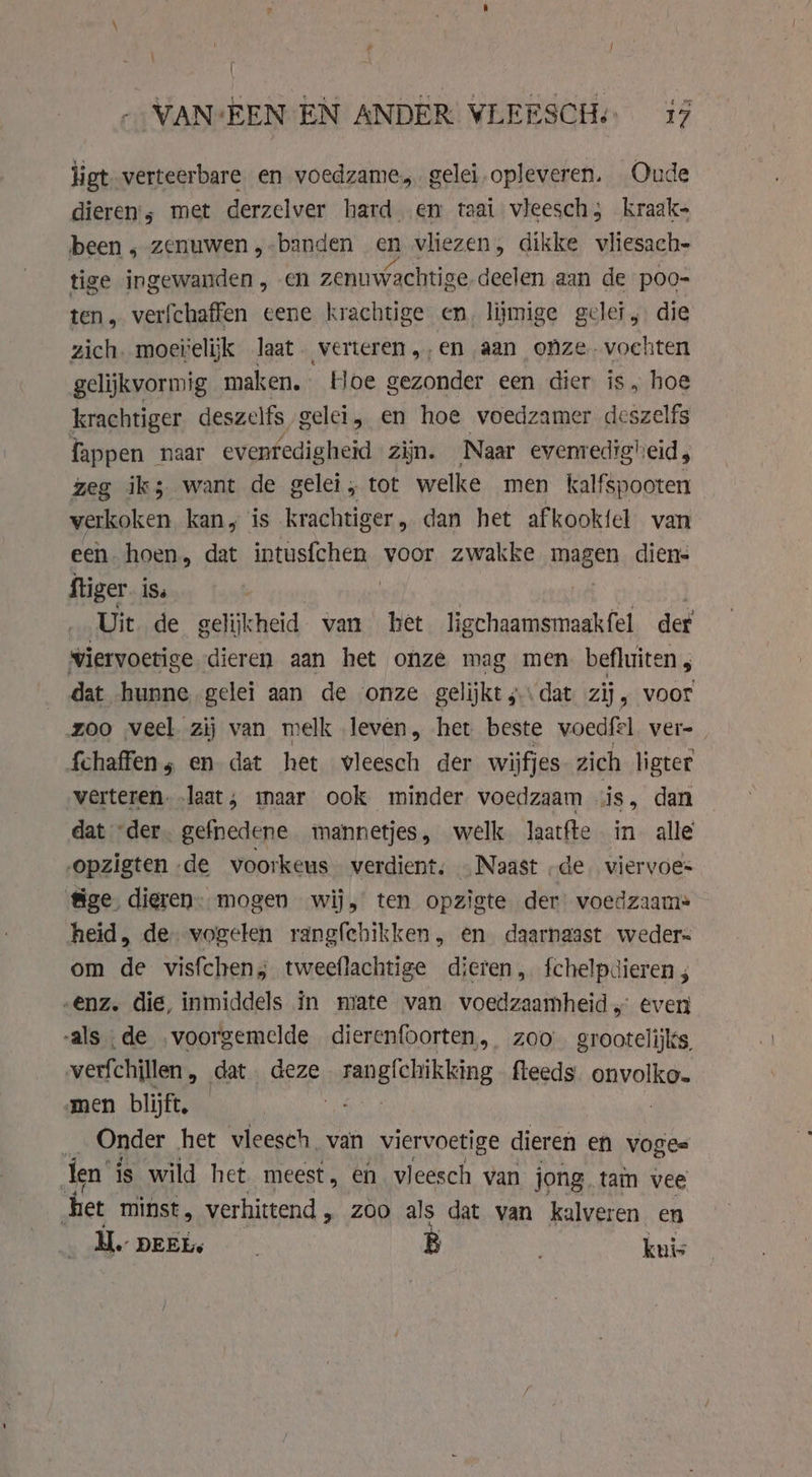 ligt verteerbare. en voedzame, gelei.opleveren. Oude dieren; met derzelver hard. en taat vleesch; kraak- been, zenuwen „-banden en vliezen, dikke vliesach- tige ingewanden , en zenuwachtige deelen aan de poo- ten, verfchaffen eene krachtige en, liimige gelei, die zich. moeielijk laat. verteren ,,en aan onze. vochten gelijkvormig maken. Hoe gezonder een dier is, hoe krachtiger deszelfs gelei en hoe voedzamer deszelfs fappen naar evenredigheid zijn. Naar evenredigheid, zeg iks want de gelei, tot welke men kalfspooten verkoken kan, is krachtiger, dan het af kookte van een hoen, dat intusfchen voor zwakke wagen diens ftiger ÍSs | Uit de gelijk cheid van het ligchaamsmaakfel der viervoetige dieren aan het onze mag men befluiten, dat hunne gelei aan de onze gelijkt; dat zij „voor zoo veel zij van melk leven, het beste voedfel ver=_ fchaffens en dat het vleesch der wijfjes zich ligter verteren. laat; maar ook minder voedzaam jis, dan dat “der. gefnedene mannetjes, welk Jaatfte in alle opzigten de voorkeus verdient; . Naast „de viervoes &amp;ge, dieren. mogen wij, ten opzigte der voedzaam: heid, de. vogelen rangfehikken, en daarnaast weder om de visfchen; tweeflachtige dieren, fchelpdieren , enz. die, inmiddels in mate van voedzaamheid,° even -als de voorgemelde dierenfoorten, zoo grootelijks, verfchillen , dat deze solene'caikking fleeds. onvolko. men blijft. | Onder het vleesch van viervoetige dieren en vogee fen’ is wild het meest, en vleesch van jong. tam vee het minst, verhittend , zoo als dat van kalveren en H.. DEEL B ; kuis
