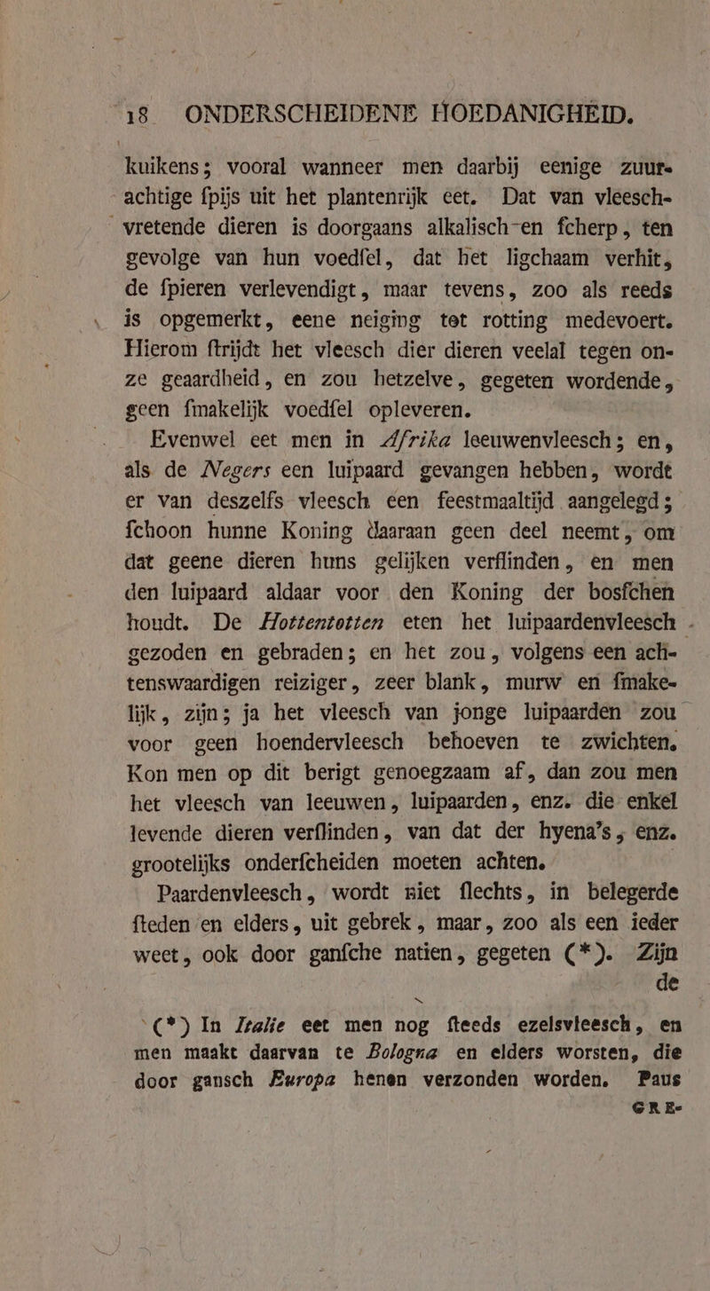 kuikens; vooral wanneer men daarbij eenige zuurs achtige {pijs uit het plantenrijk eet. Dat van vleesch. _vretende dieren is doorgaans alkalisch-en fcherp, ten gevolge van hun voedfel, dat het ligchaam verhit, de fpieren verlevendigt, maar tevens, zoo als reeds is opgemerkt, eene neiging tet rotting medevoert. Hierom ftrijdt het vleesch dier dieren veelal tegen on- ze geaardheid, en zou hetzelve, gegeten wordende, geen fmakelijk voedfel opleveren. Evenwel eet men in /rika leeuwenvleesch; en, als de Negers een luipaard gevangen hebben, wordt er van deszelfs vleesch een feestmaaltijd aangelegd 5 fchoon hunne Koning daaraan geen deel neemt, om dat geene dieren huns gelijken verflinden, en men den luipaard aldaar voor den Koning der bosfchen houdt. De Mottentotten eten het luipaardenvleesch - gezoden en gebraden; en het zou, volgens een ach- tenswaardigen reiziger, zeer blank, murw en fmake- lijk, zijn; ja het vleesch van jonge luipaarden zou — voor geen hoendervleesch behoeven te zwichten, Kon men op dit berigt genoegzaam af, dan zou men het vleesch van leeuwen, luipaarden, enz. die enkel levende dieren verflinden, van dat der hyena’s ; enz. grootelijks onderfcheiden moeten achten, | Paardenvleesch, wordt niet flechts, in belegerde fteden en elders, uit gebrek , maar, zoo als een ieder weet, ook door ganfche natien, gegeten (*). Zijn . de “(*) In Italie eet men nog fteeds ezelsvteesch, en men maakt daarvan te Bologna en elders worsten, die door gansch Europa henen verzonden worden. Paus GRE-