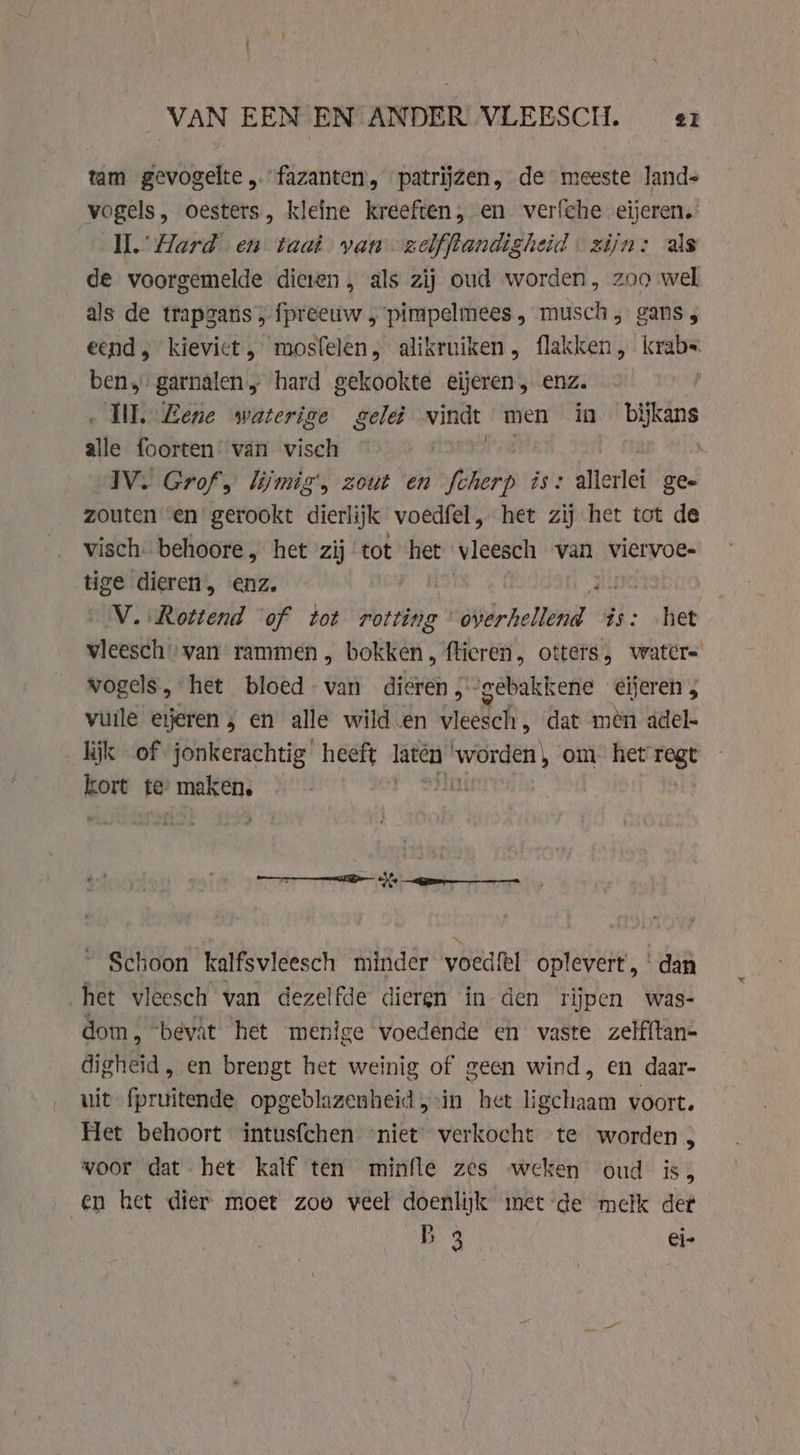 tam gevogelte „fazanten, patrijzen, de meeste lands vogels, oesters, kleine kreeften, en verfche eijeren. Il.’ Hard en taat van zelfftandighed zijn: als de voorgemelde dieten , als zij oud worden, zoo wel als de trapgans, fpreeuw , pimpelmees , musch, gans ; eend kievict, mosfelen, alikruiken , flakken, krabs ben, garnalen „ hard gekookte eijeren „ enz. ‚UI. Lene waterige gele vindt men in bĳkans alle foorten’ van visch \ IV. Grof, lijmig', zout en fcherp is: allerlei ge- zouten en gerookt dierlijk voedfel, het zij het tot de visch behoore „ het zij tot net vleesch van viervoe- tige dieren, enz. V. Rottend of tot rotting wrsch Gs: fet vleesch van rammen , bokken, fticren, otters, watcr- vogels, het bloed - van dieren , gebakkene eijeren 5 vuile eijeren, en alle wild.en vleesch, dat men adel- lijk of jonkerachtig heeft laten slk ak om. het regt kort te maken. TN gn Schoon kalfsvleesch minder vwoedftl oplevert,‘ dan het vleesch van dezelfde dieren in den rijpen was- dom, “bevât het menige voedende en vaste zelf{tan- digheid, en brengt het weinig of geen wind, en daar- uit fpruitende opgeblazenheid in het ligchaam voort. Het behoort intusfchen niet verkocht te worden , voor dat het kalf ten minfle zes weken oud is, en het dier moet zoo veel doenlijk met de melk det B 3 ei-