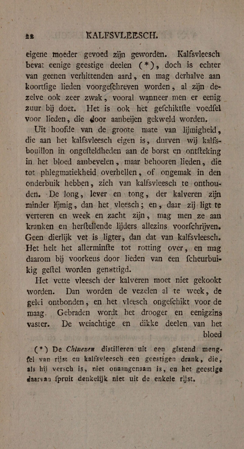 eigene moeder gevoed zijn geworden. Kalfsvleesch bevat eenige geestige deelen (*), doch is echter van geenen verhittenden aard, en mag derhalve aan koortfige lieden voorgefthreven worden, al zijn de- zelve ook zeer zwak, vooral wanneer men er eenig zuur bij doet. Het is ook het gefchiktfte voedfel voor lieden, die door aanbeijen gekweld worden. Uit hoofde van de groote mate van lijmigheid, die aan het kalfsvleesch eigen is, durven wij kalfs- bouillon in ongefteldheden aan de borst en ontfteking in het bloed aanbevelen „ maar behooren lieden, die tot phlegmatiekheid overhellen , of ongemak in den onderbuik hebben, zich van kalfsvleesch te onthou- den. -De long, lever en tong, der kalveren zijn minder Kjmig, dan het vleesch; en, daar zij: ligt te verteren en week en zacht zijn, mag men ze aan kranken en herftellende lijders allezins voorfchrijven. Geen dierlijk vet is ligter, dan dat van kalfsvleesch. Het helt het allerminfte tot rotting over, en mag daarom bij voorkeus door lieden van €en fcheurbuie kig geftel worden genattigd. Het vette vleesch der kalveren moet niet gekookt worden. Dan worden de vezelen al te week, de gelei ontbonden, en het vleesch ongefchikt voor de maag. Gebraden wordt het drooger en eenigzins vaster. De weiachtige en dikke deelen van het bloed (*) De Chinezen distilleren uit een gistend meng- fel van rijst en kalfsvleesch een geestigen drank, die, als hij versch is, niet onaangenaam is, en het geestige daarvan {pruit denkelijk niet uit de enkele rijst,