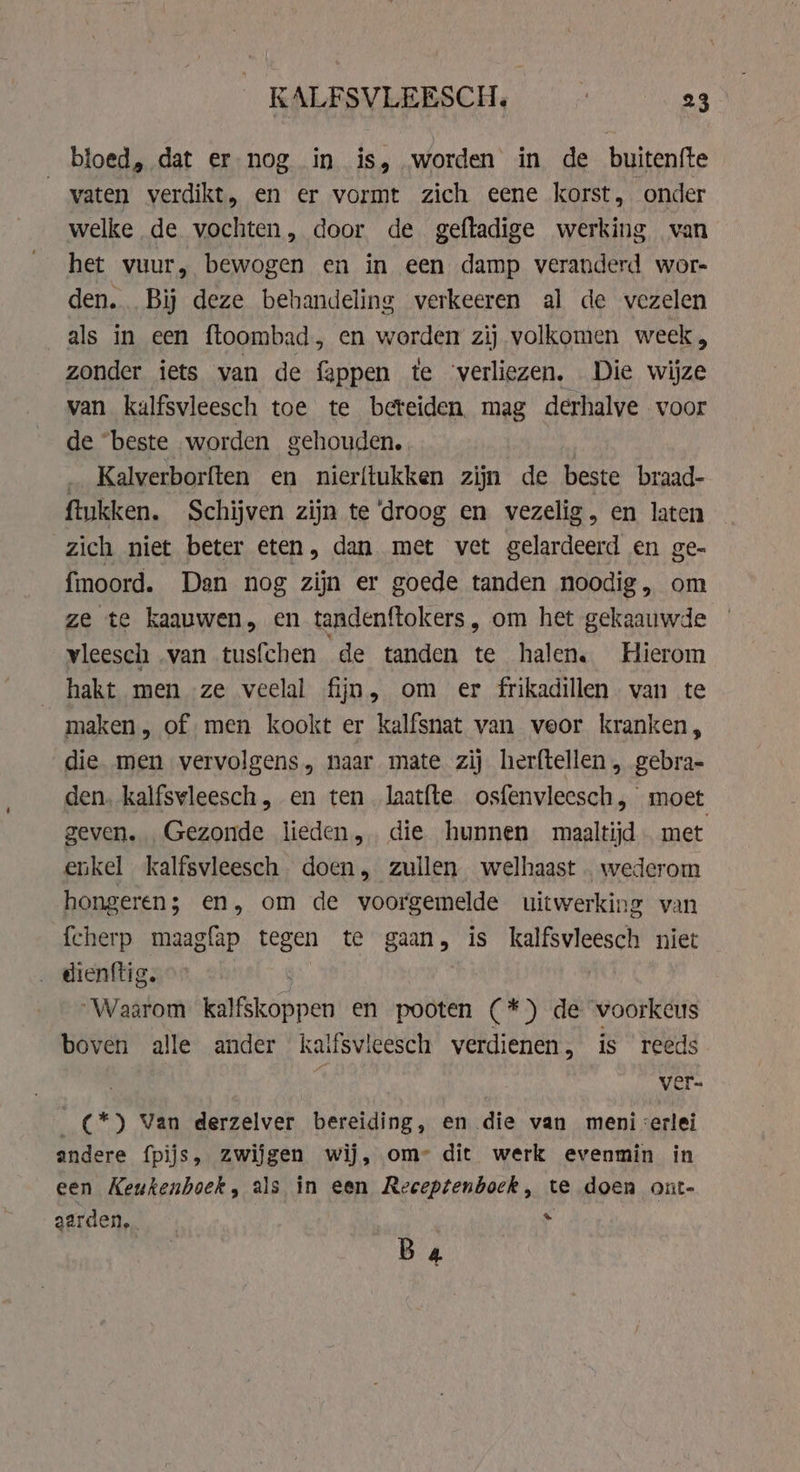 bloed, dat er nog in is, worden in de buitenfte vaten verdikt, en er vormt zich eene korst, onder welke de vochten, door de geftadige werking van het vuur, bewogen en in een damp veranderd wor- den. Bij deze behandeling verkeeren al de vezelen als in een ftoombad, en worden zij volkomen week, zonder iets van de fappen te ‘verliezen. Die wijze van kalfsvleesch toe te beteiden mag derhalve voor de “beste worden gehouden. Kalverborften en nierftukken zijn de beste braad- ftukken. Schijven zijn te ‘droog en vezelig , en laten zich niet beter eten, dan met vet gelardeerd en ge- fmoord. Dan nog zijn er goede tanden noodig, om ze te kaauwen, en tandenftokers, om het gekaauwde vleesch van tusfchen de tanden te halen. Hierom hakt men ze veelal fijn, om er frikadillen van te maken, of men kookt er kalfsnat van veor kranken, die men vervolgens, naar mate zij herftellen, gebra- den. kalfswleesch, en ten laatfte osfenvleesch, moet geven. „Gezonde lieden. die hunnen maaltijd met enkel kalfsvleesch. doen, zullen welhaast wederom hongeren; en, om de voorgemelde uitwerking van fcherp maagfap tegen te gaan » is kalfsvleesch niet dienftig. : “Waarom kalfskoppen en pooten (*) de voorkeus boven alle ander kaifsvieesch verdienen, is reeds | ver- (*) Van derzelver bereiding, en die van meni &lt;erlei andere fpijs, zwijgen wij, om- dit werk evenmin in een Keukenboek, als in een Receptenboek, te doen out- aarden. 4 Ba