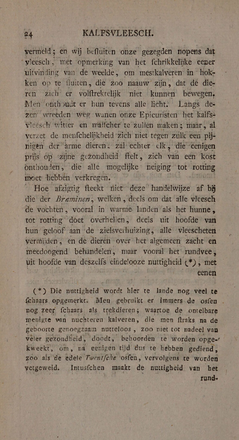 vermeld; en wij Belien onze gédegden nopens dat ‘vleesch, met opmerking van het fchrikkelijke eener uitvinding van de weelde, om mestkalveren in hok- ken op te fluiten , die zoo naauw zijn, dat de die- ren zich’ er volftrekrelijk niet kunnen bewegen. Men ‘onth judt er hun tevens alle licht. Langs des zen wreeden weg wanen onze Epicuristen het kalfs- vleesch’ witter en mal{cher te zullen maken; maar, al verzet de menfchelijkheid zich niet tegen zulk een pij- nigen der ‘arme dieren, zal echter ck, die ‘Eenigen prijs op “zijne gezondheid ftelt , zich van een Kost Onthouden, die alle mogelijke neiging tot rotting moet hebben verkregen. _ Hoe afzigtig fteekt úiet deze handelwijze af bij die der Braminen, welken, deels om dat alle vleesch de vochten, vooral in warme landen als het hunne , tot rotting doet overhel! ien, deels uit hoofde van hun geloof aan ‘de zielsverhuizing, alle vleescheten vermijden , en de dieren over het ziet mech zacht en meedoogend behandeler, maar vooral het rundvee, uit hoofde van deszelfs einde!ooze nuttigheid C*) , met eenen (*) Die nuttigheid wordt hier te lande nog veel te fchaars opgemerkt. Men gebruikt er immers. de osfen nog zeer fchaars als trekdieren; waartoe de ontelbare menigte van nuchteren kalveren, die men ftraks na de geboorte genoegzaam nutteloos , Zoo niet tot nadeel van vêler gezondheid; ‘doodt, benden te worden opge=’ kweekt, om, na eenigen tijd dus te hebben gediend, zoo als de edele Twent/che osfen, vervolgens te worden vergeweid. Intusfchen maakt de nuttigheid van bet VR ets EPE eet SEN