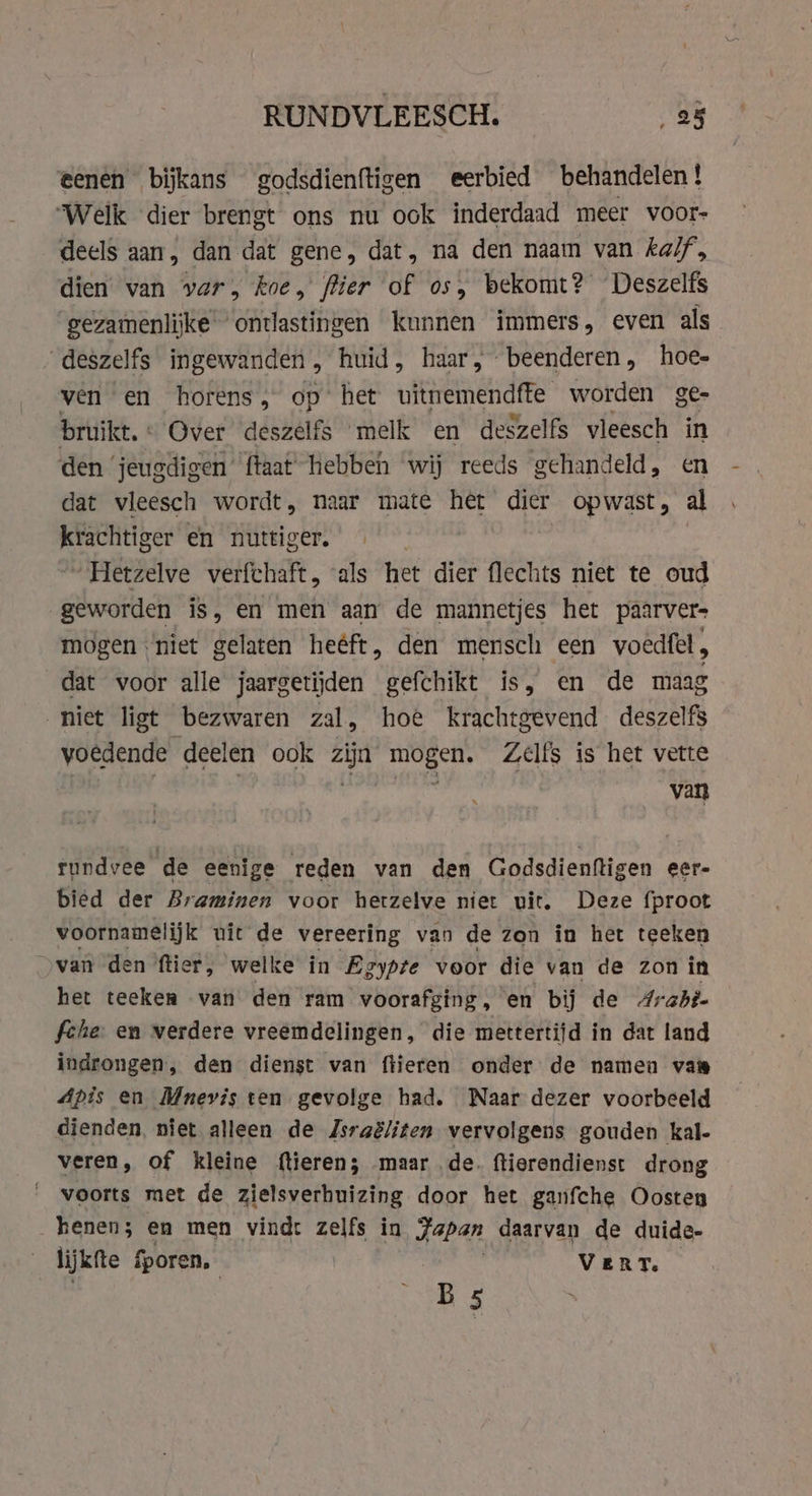 RUNDVLEESCH. ‚as eenen bijkans godsdienftigen eerbied behandelen ! Welk dier brengt ons nu ook inderdaad meer voor- deels aan, dan dat gene, dat, na den naam van kalf, dien van var, koe, fier of os, bekomt? Deszelfs gezamenlijke ontlastingen kunnen immers, even als _deszelfs ingewanden , huid, haar, beenderen, hoe- ven en horens, op het uitnemendfte worden ge- bruikt. : Over deszelfs melk en deszelfs vleesch in den ‘jeugdigen’ {taat hebben wij reeds gehandeld, en dat vleesch wordt, naar mate het dier opwast, al krachtiger en nuttiger. „Hetzelve verfchaft, als het dier flechts niet te oud geworden is, en men aan de mannetjes het paarver- mogen niet gelaten heéft, den mensch een voedfel , dat voor alle jaargetijden gefchikt is, en de maag niet ligt bezwaren zal, hoe krachtgevend deszelfs voedende deelen ook zijn mogen. Zelfs is het vette eben an rundvee de eenige reden van den Godsdienftigen eer- bied der Braminen voor hetzelve niet uit. Deze fproot voornamelijk uit de vereering van de zon in het teeken „van den ftier, welke in Egypte voor die van de Zon in het teeken van den ram voorafging, en bij de Arabi. fehe: en verdere vreemdelingen, die mettertijd in dat land indrongen, den dienst van ftieren onder de namen van Apis en Mnevis ten gevolge had. Naar dezer voorbeeld dienden, niet alleen de Zsraëliten vervolgens gouden kal- veren, of kleine (tieren; maar de. ftierendienst drong voorts met de zielsverhuizing door het ganfche Oosten kenen; en men vind: zelfs in Japan daarvan de duide- | lijkfte fporen, VERT. SB s