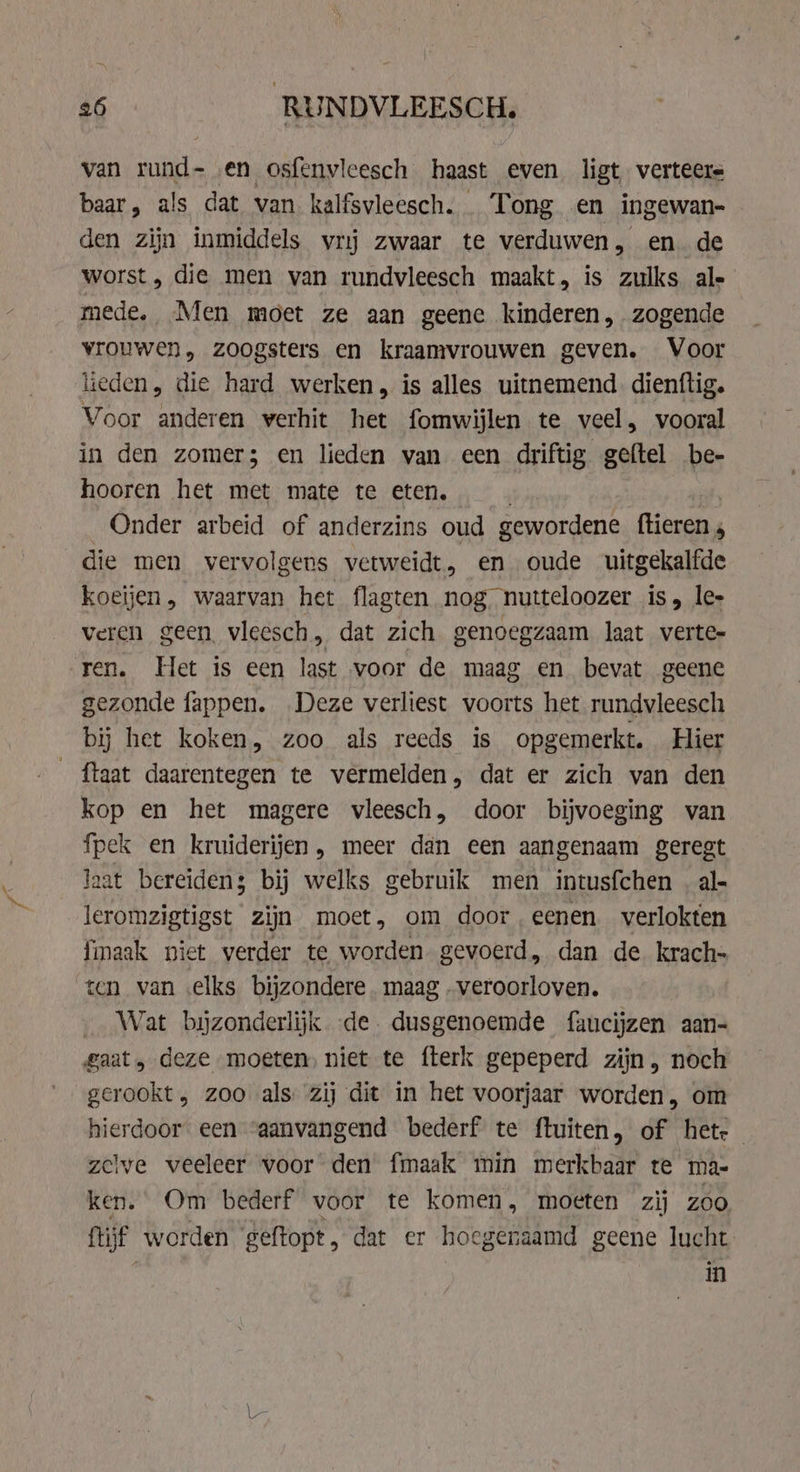 van rund- en osfenvleesch haast even ligt, verteers baar, als dat van kalfsvleesch. Tong en ingewan- den zijn inmiddels vrij zwaar te verduwen, en. de worst, die men van rundvleesch maakt, is zulks ale mede, Men moet ze aan geene kinderen, zogende vrouwen, zoogsters en kraamvrouwen geven. Voor leden, die hard werken, is alles uitnemend. dienftig. Voor anderen verhit het fomwijlen te veel, vooral in den zomer; en lieden van een driftig geftel be- hooren het met mate te eten. Onder arbeid of anderzins oud gewordene ftieren , die men vervolgens vetweidt, en oude uitgekalfde koeijen, waarvan het flagten nog nutteloozer is, lee veren geen vleesch, dat zich genoegzaam laat verte- ren. Het is een last voor de maag en bevat geene gezonde fappen. Deze verliest voorts het rundvleesch bij het koken, zoo als reeds is opgemerkt. Hier {taat daarentegen te vermelden, dat er zich van den kop en het magere vleesch, door bijvoeging van fpek en kruiderijen, meer dan een aangenaam geregt laat bereidens bij welks gebruik men intusfchen | al- leromzigtigst zijn moet, om door,eenen verlokten fmaak niet verder te worden gevoerd, dan de krach- ten van elks bijzondere. maag „veroorloven. Wat bijzonderlijk de. dusgenoemde faucijzen aan- gaat, deze moeten, niet te fterk gepeperd zijn, noch gerookt, zoo als zij dit in het voorjaar worden, om hierdoor een ‘aanvangend bederf te ftuiten, of het: zelve veeleer voor den fmaak min merkbaar te ma- ken. Om bederf voor te komen, moeten zij zoo ftijf worden geftopt, dat er hoegenaamd geene lucht in