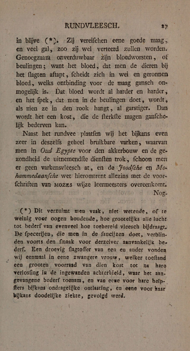 in blijve (*). -Zij vereifchen eene goede maag, en veel gal, zoo zij. wel verteerd zullen worden. Genoegzaam _ onverduwbaar Zijn bloedworsten, of beulingen; want het bloed, dat men de dieren bij het flagten aftapt, fcheidt zich in wei en geronnen bloed, welks ontbinding voor de maag gansch on- mogelijk is. Dat bloed wordt al harder en harder, ‚en het fpek , dat men in de beulingen doet, wordt, als men ze in den rook hangt, al garstiger. Dan wordt het een kost, die de fterkfte Ben ganfche- lijk bederven kan. Naast het rundvee plaatfen wij het bijkans even zeer in deszelfs geheel bruikbare varken, waarvan men in Oud Egypte voor den akkerbouw en de ge- zondheid de uitnemendfte dienften trok, fchoon men er geen varkensvleesch at, en de :Pood/che en Mo- hammedaanfche wet hieromtrent allezins met de voor- fchriften van Mozes wijze leermeesters overeenkomt. Nog- …(*) Dit verzuimt men vaak, niet. wetende, of te weinig voor oogen houdende, hoe grootelijks alie lucht tot bederf van evenveel hoe toebereid vleesch bijdraagt. Be fpecerijen, die men in de faucijzen doet, verblin- den voorts den {maak voor derzelver aanvankelijk be- derf, Een droevig flagtoffer van een en ander vonden wij eenmaal in eene zwangere vrouw, welker toeftand een grooten, voorraad van dien kost tot na hare verlosfing in de ingewanden achterhield, waar het aan. fters bijkans ondragelijke ontlasting, en eene voor kaar bijkans doodelijke ziekte, gevolgd werd. } \