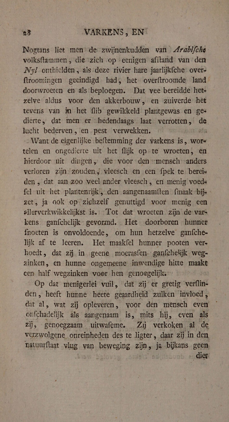 Nogtans liet men’ de zwijnenkudden van Arabi/che volksftammen, die“zich op ‘eenigen afftand vanden Ny/ onthielden „ als deze rivier hare jaarlikfche over» ftroomingen geeindigd had, het overftroomde land doorwroeten en als beploegen. Dat vee bereidde het- zelve aldus voor den akkerbouw, en zuiverde het tevens van in het flib gewikkeld plantgewas en ges dierte, dat men er “hedendaags laat verrotten,’ de lucht bederven , en. pest verwekken. ein „Want de eigenlijke beftemming der varkens is, wors telen en ongedierte uit het flik op-te wroeten; en hierdoor nit dingen, die voor den “mensch “anders verloren zijn: zouden.) vleesch en een fpek te bereis den, dat aan zoo veel ander vleesch , en menig voeds fel uit het plantenrijk 5 den aangenaam{ten {maak bijs et, ja ook opzichzelf genuttigd voor menig een) ellerverkwikkelijkst is. Tot dat wroeten zijn de vars kens ganfchelijk gevormd, Het doorboren hunner fnoeten is onvoldoende, om hun hetzelve ganfche- lijk af te leeren. Het maakfel hunner pooten vers hoedt, dat zĳ in geene moerasfen- ganfchelijk weg- zinken, en hunne ongemeene inwendige hitte maakt een half wegzinken voor hen genoegelijk. Op dat menigerlei vuil, dat zij’ er gretig verflin- den, heeft hunne heete geaardheid zulken invloed, dat al, wat zij opleveren, voor den mensch even onfehadelijk als aangenaam is, mits hij, even als zij, genoegzaam. uitwafeme, Zij verkoken al de verzwolgene onreinheden des te ligter, daar zij in den matuurftaat vlug van beweging zijn, ja bijkans geen, dier.
