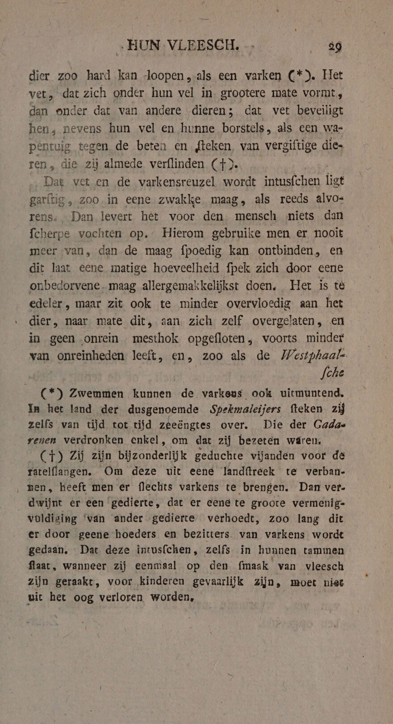 „HUN VLEESCH. … 9 dier zoo hard kan loopen,-als een varken C*). Het vet, dat zich onder hun vel in. grootere mate vormt, dan onder dat van andere dieren; dat vet beveiligt hen, nevens hun vel en hunne borstels, als cen wa- pentuig tegen de beten en {teken, van vergiftige dies ren, die zij almede. verflinden (+). | …‚ Dat vet en de varkensreuzel wordt intusfchen ligt garltig, zoo in eene zwakke maag, als reeds alvo- rens, Dan levert het voor den mensch niets dan fcherpe vochten op. Hierom gebruike men er nooit meer van, dan de maag fpoedig kan ontbinden, en dit laat eene matige hoeveelheid fpek zich door eene onbedorvene. maag allergemakkelijkst doen. Het is té edeler , maar zit ook te minder overvloedig aan het dier, naar mate dit, aan, zich zelf overgelaten, en in geen onrein mesthok opgefloten, voorts minder van onreinheden leeft, en, zoo als de Westphaal- | fche (*) Zwemmen Gers de varkens ook uitmuntend, In het land der dusgenoemde Spekmaleijers fteken. zij zelfs van tijd tot tijd zeeéngtes over. Die der Gadas yenen verdronken enkel, om dat zij bezeten waren, (CT) Zi zijn bijzonderlijk geduchte vijanden voor dé ratelflangen. Om deze uit eene landftreek te verban- ‚men, heeft men er flechts varkens te brengen, Dan ver- dwijnt er een ‘gedierte, dat er eene te groote vermenig= voldiging ‘van ander gedierte verhoedt, zoo lang dit er door geene hoeders en bezitters van varkens wordt gedaan. Dat deze intusfchen, zelfs in hunnen tammen flaat, wanneer zij eenmaal op den fmaak van vleesch zijn geraakt, voor kinderen gevaarlijk zijn, moet niet vit het oog verloren. worden,
