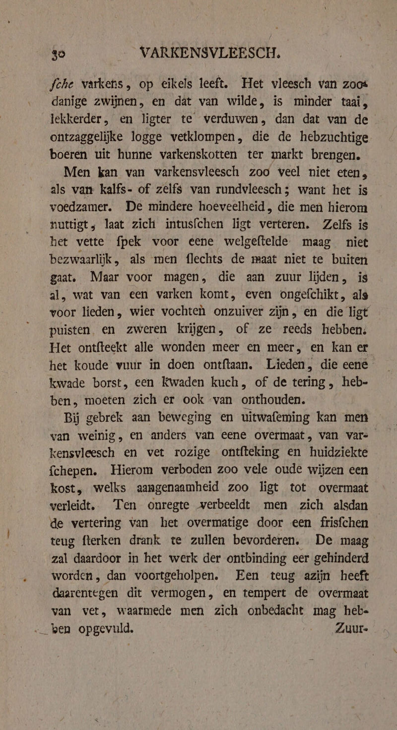 fche varkehs, op eikels leeft. Het vleesch van zoos danige zwijnen, en dat van wilde, is minder taai, lekkerder, en ligter te verduwen, dan dat van de ontzaggelijke logge vetklompen, die de hebzuchtige boeren uit hunne varkenskotten ter markt brengen. Men kan van varkensvleesch zoo veel niet eten, als van kalfs- of zelfs van rundvleesch; want het is voedzamer. De mindere hoeveelheid , die men hierom nuttigt; laat zich intusfchen ligt verteren. Zelfs is het vette fpek voor eene welgeftelde. maag niet bezwaarlijk, als men flechts de maat niet te buiten gaat. Maar voor magen, die aan zuur lijden, is al, wat van een varken komt, even ongefchikt, als voor lieden, wier vochteh onzuiver zijn, en die ligt puisten, en zweren krijgen, of ze reeds hebben. Het ontfteekt alle wonden meer en meer, en kan er het koude vuur in doen ontftaan. Lieden, die eene - kwade borst, een Kwaden kuch, of de tering, heb- ben, moeten zich er ook van onthouden. Bij gebrek aan beweging en uitwafeming kan men _ van weinig, en anders van eene overmaat, van vars kensvleesch en vet rozige ontfteking en huidziekte {chepen. Hierom verboden zoo vele oude wijzen een kost, welks aangenaamheid zoo ligt tot overmaat verleidt.. Ten onregte verbeeldt men zich alsdan de vertering van het overmatige door een frisfchen teug fterken drank te zullen bevorderen. De maag zal daardoor in het werk der ontbinding eer gehinderd worden, dan voortgeholpen. Een teug azijn heeft daarentegen dit vermogen, en tempert de overmaat van vet, waarmede men zich onbedacht mag heb- -_ ben opgevuld. ___Zuur-
