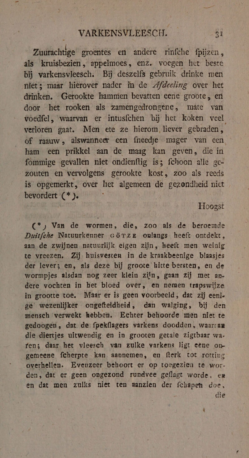 VARKENSVLEESCH. _ $i Zuurachtige groentes en andere rinfche fpijzen, als kruisbezien, appelmoes, enz. voegen het beste bij varkensvleesch. Bij deszelfs gebruik drinke men niet; maar hierover nader in de Afdeeling over het drinken. Gerookte hammien bevatten eene groote, en door het rooken als zamengedrongene, mate van voedfel, waarvan er intusfchen bi het koken veel _ verloren gaat. Men ete ze hierom liever gebraden, of raauw, alswanneer een {needje mager van een ham een prikkel aan de maag kan geven, die in fommige gevallen niet ondienftig is; fchoon alle ge- zouten en vervolgens gerookte kost, zoo als reeds is opgemerkt, over het algemeen de gezondheid niet bevordert (*). Hoogst C*) Van de wormen, die, zoo als de beroemde Duitfche Natuurkenner cörTzer onlangs heeft ontdekt, aan de zwijnen natuurlijk eigen zijn, heeft men weinig te vreezen, Zij. huisvesten in de kraakbeenige blaasjes der lever; en, als deze bij groote hitte bersten, en de wormpjes alsdan nog zeer klein zijn, gaan zij met an- dere vochten in het bloed over, en nemen trapswijze in grootte toe. Maar er is geen voorbeeld, dat zij eeni- ge’ wezenlijker ongefteldheid, dan walging, bij den mensch verwekt hebben. Echter behoorde men niet te gedoogen , dat de fpekflagers varkens doodden, waarsam die diertjes uitwendig en in grooten getale zigtbaar wa- fen; daar het vleesch van zulke varkens ligt eene on- gemeene fcherpte kan aannemen, en fterk tot rotting overhellen. Evenzeer behoort er op toegezien te wor- den, dat er geen ongezond rundvee geflagt worde, er en dat men zulks niet ten aanzien der fchapen doe, die