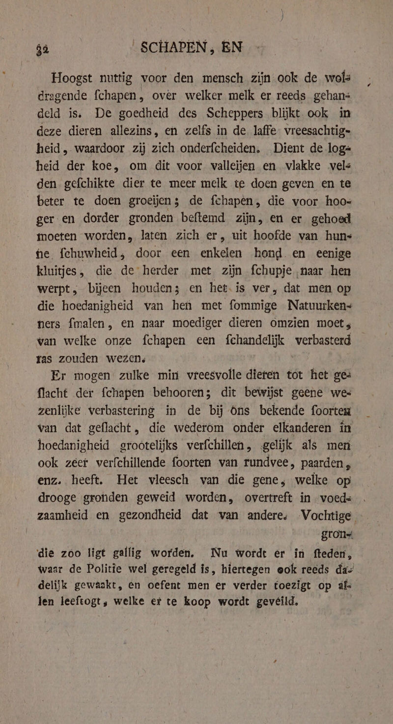 Hoogst nuttig voor den mensch zijn ook de wol dragende fchapen, over welker melk er reeds gehan- deld is. De goedheid des Scheppers blijkt. ook in deze dieren allezins, en zelfs in de laffe vreesachtig= heid, waardoor zij zich onderfcheiden. Dient de log« heid der koe, om dit voor valleijen en vlakke vels den gefchikte dier te meer melk te doen geven en te beter te doen groeijen; de fchapen, die voor hoo- ger en dorder gronden beftemd zijn, en er gehoed moeten worden, laten zich er, uit hoofde van huns fe {chuwheid, door een enkelen hond. en eenige kluitjes, die de herder met zijn fchupje naar hen werpt , bijeen houden; en het.is ver, dat men op die hoedanigheid van hen met fommige Natuurken~ ners fmalen, en naar moediger dieren omzien moet, van welke onze fchapen een fchandelijk verbasterd ras zouden wezen. | Er mogen zulke min vreesvolle dieren tot het ges {lacht der fchapen behooren; dit bewijst geene wes zenlijke verbastering in de bij Ons bekende foorten van dat geflacht, die wederom onder elkanderen in hoedanigheid grootelijks verfchillen, gelĳĳk als men ook zeef verfchillende foorten van rundvee, paarden, enz. heeft. Het vleesch van die gene, welke op drooge gronden geweid worden, overtreft in voeds zaamheid en gezondheid dat van andere, Vochtige gron die zoo ligt gallig worden. Nu wordt er in fteden, waar de Politie wel geregeld is, hiertegen eok reeds da delijk gewaakt, en oefent men er verder toezigt op al Jen leeftogt, welke et te koop wordt gevéild,