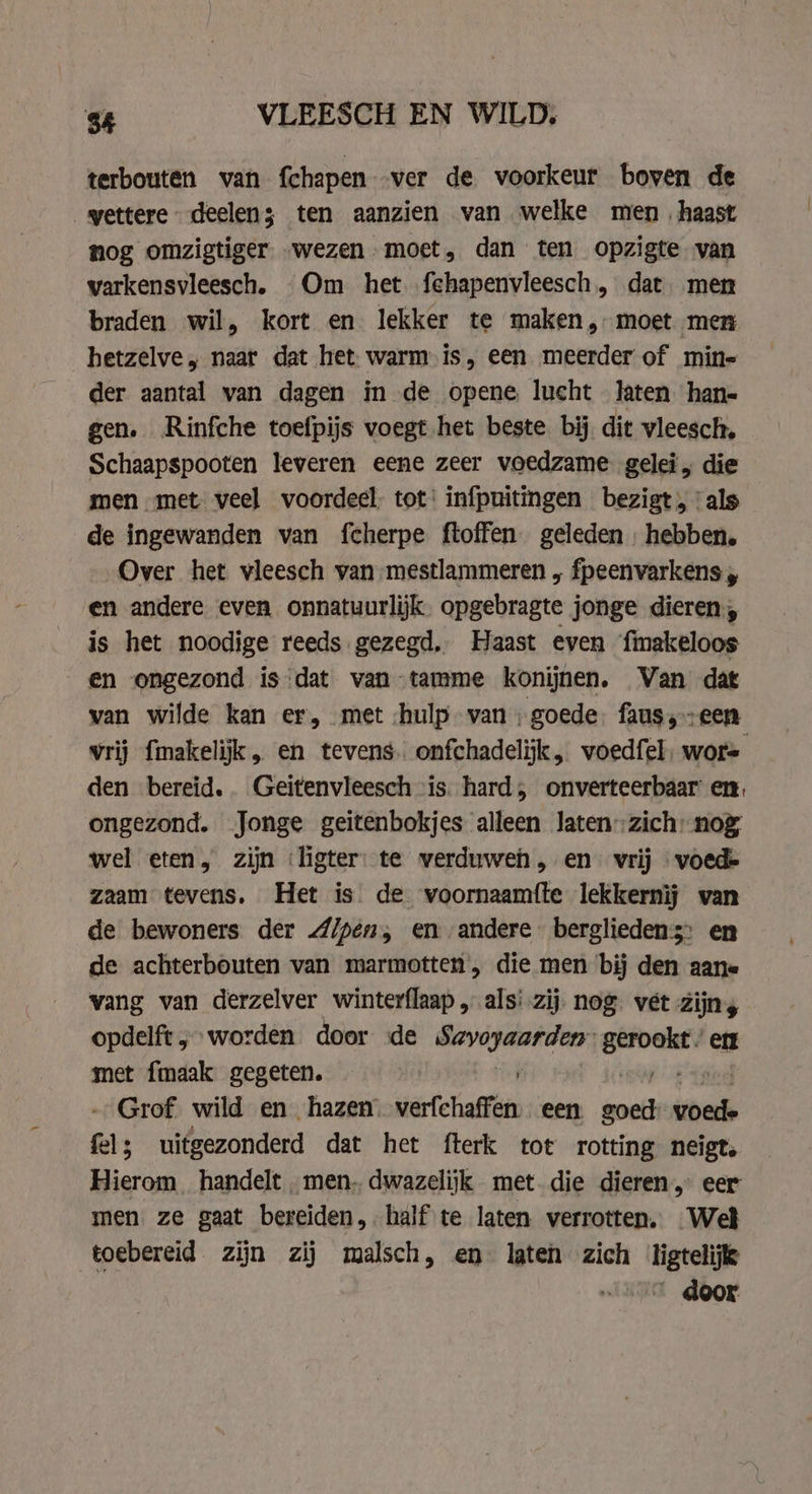 terbouten van fchapen ver de voorkeur boven de _wettere deelen; ten aanzien van welke men, haast nog omzigtiger. „wezen moet, dan ten opzigte van varkensvleesch. Om het fehapenvleesch, dat men braden wil, kort en lekker te maken, moet men hetzelve, naar dat het: warm is, een meerder of min- der aantal van dagen in de opene lucht laten han- gen. Rinfche toefpijs voegt het beste bij dit vleesch, Schaapspooten leveren eene zeer voedzame. gelei, die men met veel voordeel, tot: infpuitingen bezigt, ‘als de ingewanden van fcherpe ftoffen geleden „hebben, Over het vleesch van-mestlammeren , fpeenvarkens , en andere even onnatuurlijk. opgebragte jonge dieren, is het noodige reeds gezegd, Haast even finakeloos en ongezond is dat van tamme konijnen. Van dat van wilde kan er, met hulp van ; goede, fans; een vrij fmakelijk, en tevens. onfchadelijk, woedfel, wor= den bereid.. Geitenvleesch “is. hard; onverteerbaar: em, ongezond. Jonge geitenbokjes alleen latenzich: nog wel eten, zijn ‘ligter: te verduwen, en vrij voed- zaam tevens, Het is de voornaamfte lekkernij van de bewoners der d/pén;, en andere’ bergliedens: en de achterbouten van marmotten, die men bij den aane vang van derzelver winterflaap „ alsi.zij nog. vét Zijng opdelft, worden door de dg riders er met {maak gegeten. - Grof wild en hazen. sara een soa voede fel; uitgezonderd dat het fterk tot rotting neigt. Hierom handelt . men., dwazelijk met die dieren eer men ze gaat bereiden, half te laten verrotten. Wel toebereid zijn zij malsch, en laten zich ligtelijte rd doo.