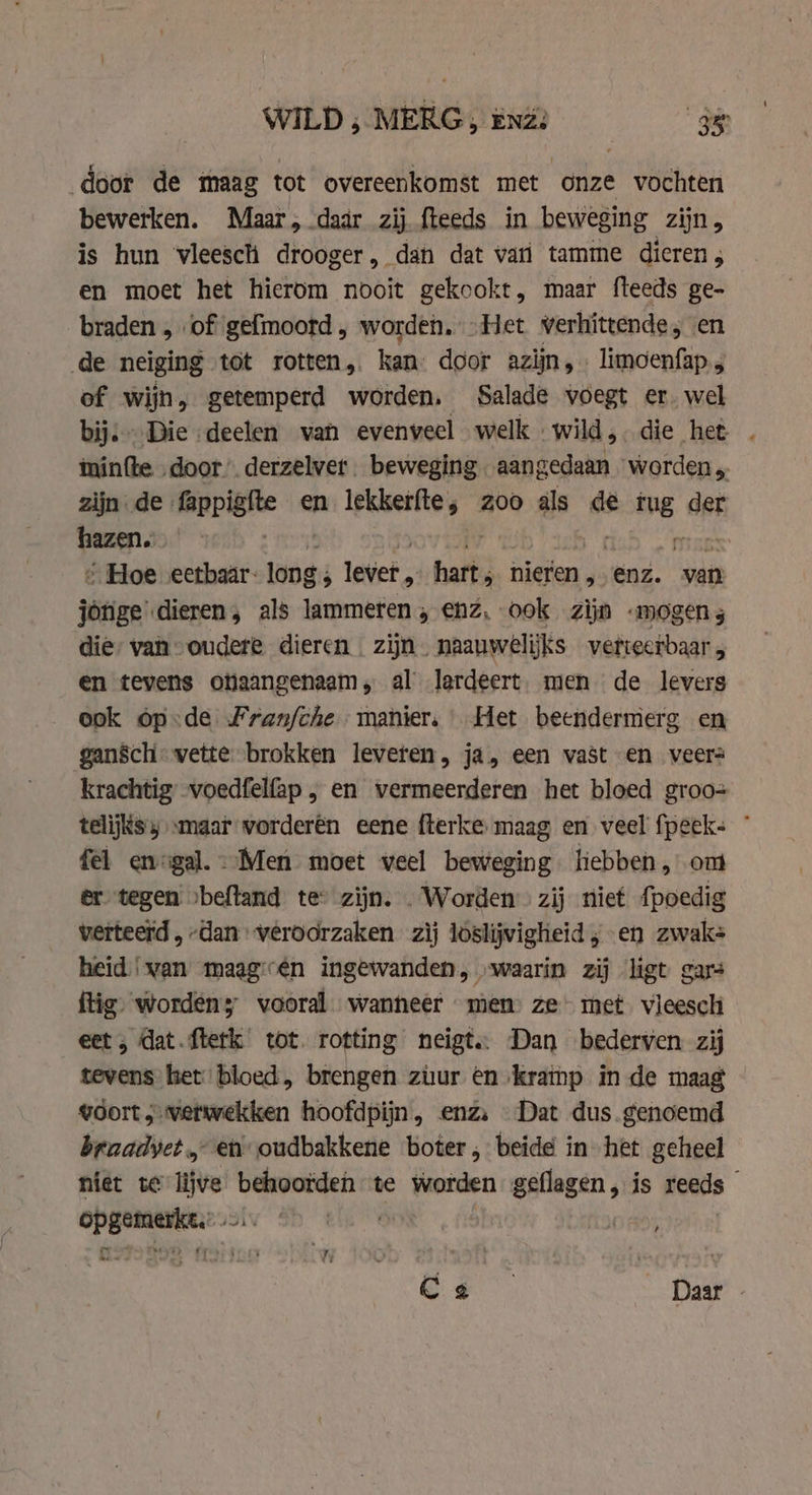 door de maag tot overeenkomst met onze vochten bewerken. Maar, daar zij fteeds in beweging zijn, is hun vleesch drooger, dan dat vari tamme dieren ; en moet het hierom nooit gekookt, maar fteeds ge- braden „of gefmoord, worden, „Het verhittende , en de neiging tot rotten, kan: door azijn, limoenfap.; of wijn, getemperd worden. Salade voegt er. wel bij: Die deelen van evenveel welk wild, die het | iminfte door’. derzelver beweging aangedaan worden „ zijn. de fappighte en lekkerfte; zoo als de tug dat hazen. “Hoe eetbaär- long ; lever. anes nieren ,. enz. zee jonge dieren, als lammeren , enz, ook zijn mogen 3 die, van “oudere dieren. zijn naauwelijks verteerbaar , en tevens otiaangenaam, al lerdeert. men de levers ook óp-de Franfche- manier, Het beendermerg en gansch. vette brokken leveren, ja, een vast en veers krachtig voedfelfap , en vermeerderen het bloed groo= telijks «maar vorderen eene fterke maag en veel fpeek- * fel enigal.. Men moet veel beweging liebben, ont er tegen »beftand te zijn. . Worden zij niet fpoedig verteerd , dan veroorzaken zij loslijvigheid ; en zwak- heid ‘van maag:én ingewanden, „waarin zij ligt gars ftig worden; vooral wanneer men ze met vleesch eet ; dat.fterk tot. rotting neigt. Dan bederven zij tevens het bloed, brengen zuur en krathp in de maag vdort verwekken hoofdpijn, enz, Dat dus genoemd braadvet „ en oudbakkene boter, beide in het geheel niet te “tg behoorden te worden gn, is reeds ye Cs Daar