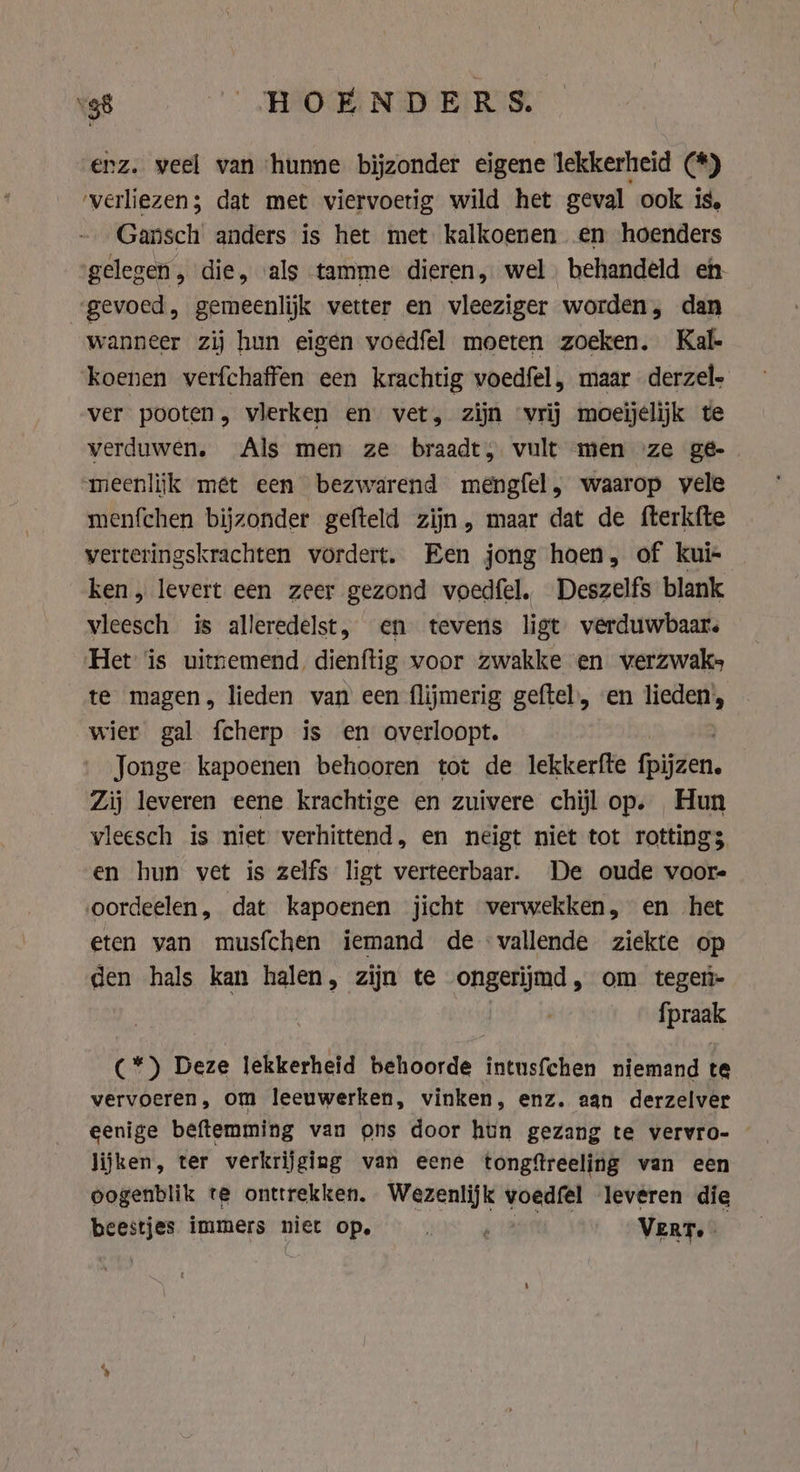 ‘38 HOENDERS. enz. veel van ‘hunne bijzonder eigene lekkerheid (*) verliezen; dat met viervoetig wild het geval ook is, Gansch anders is het met kalkoenen en hoenders gelegen, die, als tamme dieren, wel behandeld eh «gevoed, gemeenlijk vetter en vleeziger worden, dan wanneer zij hun eigen voedfel moeten zoeken. Kal- koenen verfchaffen een krachtig voedfel, maar derzel- ver pooten, vlerken en vet, zijn ‘vrij moeijelijk te verduwen. Als men ze braadt, vult men ze geé- meenlijk mét een bezwarend mengfel, waarop vele menfchen bijzonder gefteld zijn, maar dat de fterkfte verteringskrachten vordert. Een jong hoen, of kui- ken, levert een zeer gezond voedfel. Deszelfs blank vleesch is alleredelst, en tevens ligt verduwbaar. Het is uitnemend dienftig voor zwakke en werzwaks te magen, lieden van een flijmerig geftel, en lieden’, wier gal fcherp is en overloopt. Jonge kapoenen behooren tot de lekkerfte Garen. Zij leveren eene krachtige en zuivere chijl op. Hun vleesch is niet verhittend, en neigt niet tot rottings en hun vet is zelfs ligt verteerbaar. De oude voor- oordeelen, dat kapoenen jicht verwekken, en het eten van musfchen iemand de vallende ziekte op den hals kan halen, zijn te ongerijmd, om tegeri- {prank (*) Deze lekkerheid Maiborde: intusfchen niemand te eee tlt om leeuwerken, vinken, enz. aan derzelver eenige beftemming van ons door hun gezang te vervro- © lijken, ter verkrijging van eene tongftreeling van een oogenblik te onttrekken, Wezenlijk voedfel leveren die beestjes immers niet op, | gem) Vert.