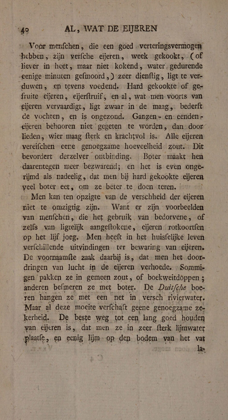 4e AL, WAT DE EIJEREN Voor menfchen, die een goed . verteringsvermogen hebben, zijn verfche eijeren, week gekookr, (of liever in heet, maar niet kokend, water, gedurende eenige minuten gefmoord,) zeer dienftig, ligt te ver- duwen, en tevens voedend. Hard gekookte of ge- fruite eieren, eijerftruif , en al, wat men voorts van eijeren vervaardigt, ligt zwaar in de maag, bederft de vochten, en is ongezond. Ganzen - en: eenden - gieren behooren niet gegeten te worden, dan. door lieden, wier maag fterk en krachtvol is. Alle eijeren vereifchen eene genoegzame hoeveelheid. zout. « Dit bevordert derzelver “ontbinding. — Boter maakt hen „daarentegen meer bezwarend; en het is even onge rijmd als nadeelig, dat men bij hard gekookte eijeren veel boter eet, om ze beter.te doen teren, — Men kan ten opzigte van de verschheid der eijeren niet te omzigtig zijn. Want er zijn voorbeelden van menfchen, die het gebruik van bedorvene, of zelfs van ligtelijk aangeftokene, €ijeren rotkoortfen - op het lijf joeg. Men heeft in het huisfelijke leven verfchillende uitvindingen ter bewaring van :eijeren. De yoornaamfte zaak daarbij is, dat men het door- dringen van lucht in de eijeren verhoede, Sommis gen Faken ze in gemeen zout, of boekweitdöppen 3 anderen belmeren ze met boter. De Duit/che boe- ren hangen ze met een net in, versch rivierwater, Maar Ed deze moeite verfchaft geene genoegzame ze- kerheid. De beste weg tot een, lang goed houden yan eijeren is, dat men ze in zeer. fterk lijmwater plaatle, en ecnig ljm-op den bodem. yan het vag DEN | las