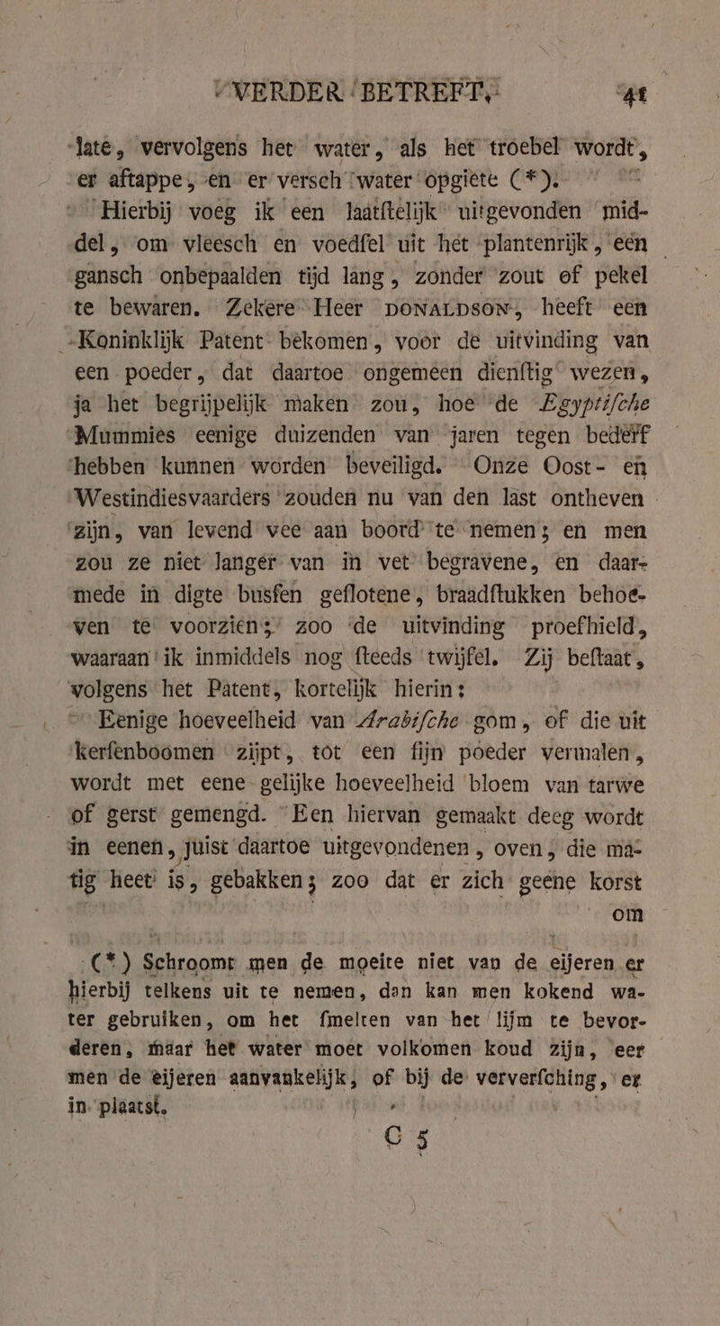VVERDER ‘BETREFT, ki late, vervolgens het water, als het troebel wordt, er aftappe , en er’ versch ‘water opgiëte (*). | “Hierbij voeg ik een laätftelijk” uitgevonden mid- del, om vleesch en voedfel uit het plantenrijk , een _ gansch onbepaalden tijd lang, zonder zout ef pekel te bewaren. Zekere Heer poNaLDsoN, heeft een „Koninklijk Patent- bekomen, voor de uitvinding van een poeder, dat daartoe ongemeen dienftig wezen , ja het begrijpelijk maken zou, hoe de Egyptifche Mummies eenige duizenden van jaren tegen bederf ‘hebben kunnen worden beveiligd, Onze Oost- en Westindiesvaarders zouden nu van den last ontheven | ‘zijn, van levend vee aan boord’ te nemen; en men zou ze niet langer van in vet begravene, en daar- mede in digte busfen geflotene, braadftukken behoe- ven te voorziens’ zoo ‘de uitvinding proefhield, waaraan‘ ik inmiddels nog fteeds twijfel. Zij beftaat, volgens het Patent, kortelijk hierin: ~ Eenige hoeveelheid van Arabi/che gom, of die uit kerfenboomen zijpt, tot een fijn poeder vermalen, wordt met eene gelijke hoeveelheid ‘bloem van tarwe of gerst gemengd. Een hiervan gemaakt deeg wordt in eenen, „Juist daartoe uitgevondenen , oven, die ma- fe heet: is, gebakken ; zoo dat er zich Bep korst om (*) Schroomt men de moeite niet van de eijeren er hierbij telkens uit te nemen, dan kan men kokend wa- ter gebruiken, om het fmelten van het lijm te bevor- deren, maar het water moet volkomen koud zijn, eer men de eijeren aanvankelijk, of bij de: ververfching, er. in. plaatst. deit C5