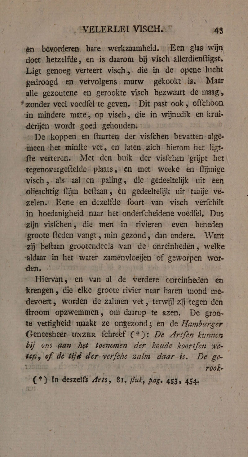 en. bévorderen. hare. werkzaamheid, Een glas wijn doet hetzelfde, en is daarom bij visch allerdienftigst. Ligt genoeg verteert visch,. die in de opene lucht gedroogd en vervolgens. murw gekookt is. Maar alle gezoutene en gerookte visch bezwaart de maag, * zonder veel voedfel te geven. » Dit past ook, offchoon ‘in mindere mate, op visch, die in wijnedik en krui- derijen wordt goed gehouden. „De skoppen en ftaarten der vis{chen bevatten ‘an. meen het minfte vet, en laten.zich hierom het ligt- fte verteren. Met den buik der visfchen ‘grijpt het tegenovergeftelde plaats, en met weeke en flijmige visch,. als aalsen paling, die gedeeltelijk uit een _ olieachtig flijm beftaan, en gedeeltelijk uit ‘taaije ve- zelen.” Eene en dezelfde foort van visch werfchilt in hoedanigheid naar het onderfcheidene voedfel, Dus zijn visfchen, die men in rivieren even beneden groote fteden vangt, min gezond, dan andere. Want _ zij beftaan grootendeels van de orreinheden, welke aldaar in het water zamenyloeijen of diet gat WOr- den. - Hiervan, en van al de verdere onreinheden en krengen, die elke groote rivier naar haren mond me- devoert, worden de zalmen vet, terwijl zij tegen den ftroom opzwemmen, om daarop te azen. De groo- te vettigheid maakt ze ongezond; en de Hamburger Geneesheer. Unzer fchreef (*): De Artfen kunnen bij ons aan het toenemen der koude koortfen wee ten, of de tijd der yerfthe zalm daar is. De 8e 2 | = rooke C°) In deszelfs Ares, 81. fuk, pag. 453, 454.