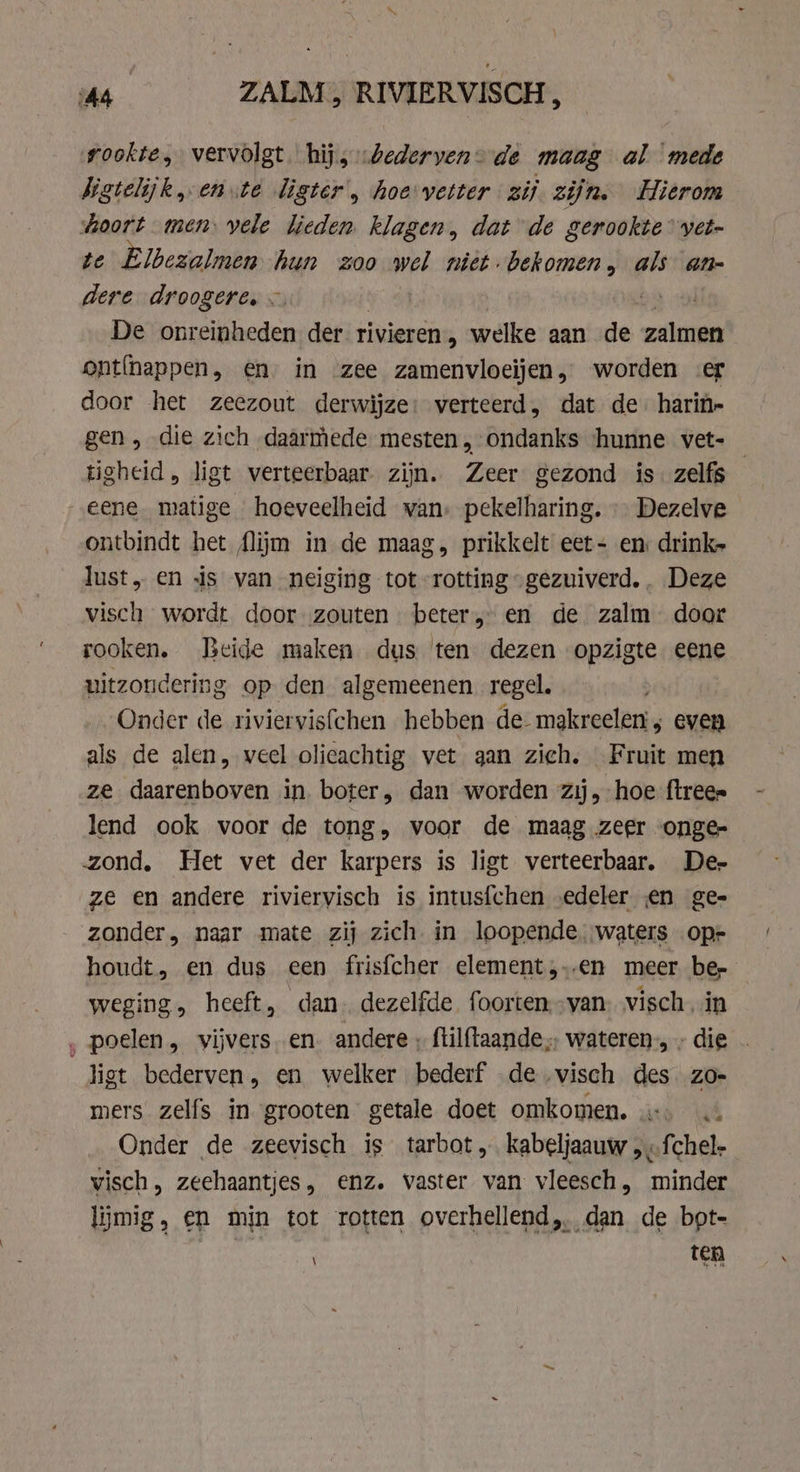 As ZALM, RIVIERVISCH , rookte, vervolgt. hij, „bederven de maag al mede bigtelijk en ste ligter', hoe vetter zij zijn. Hierom soort men vele lieden. klagen, dat de gerookte” vet- te Elbezalmen hun zoo wel niet bekomen, als an- dere droogere, ~ vo 2 ad De onreinheden der rivieren, welke aan de zalmen ont(happen, en in zee zamenvloeijen, worden er door het zeezout derwijze: verteerd, dat de. harin- gen, die zich daarmede mesten, ondanks ‘hunne vet- tigheid, ligt verteerbaar zijn. Zeer gezond is zelfs — eene matige hoeveelheid wan, pekelharing. » Dezelve ontbindt het flijim in de maag. prikkelt eet- en drink» lust, en 4s van neiging tot rotting „gezuiverd. . Deze visch wordt door zouten beter, en de zalm door rooken. Beide maken dus ten dezen opzigte eene uitzondering op den algemeenen regel. Onder de riviervisfchen hebben de- makreelen; even als de alen, veel olieachtig vet aan zich. Fruit men ze daarenboven in. boter, dan worden zij, hoe ftree= lend ook voor de tong, voor de maag zeer onge- zond, Het vet der karpers is ligt verteerbaar. De- ze en andere riviervisch is intusfchen „edeler en ge- zonder, naar mate zij zich. in loopende. waters oper houdt, en dus een frisfcher element,..en meer ber weging, heeft, dan. dezelfde foorten,-van: visch in ‚ poelen, vijvers. en. andere , ftilftaande wateren, » die . ligt bederven, en welker bederf de „visch des. zo- mers zelfs in grooten getale doet omkomen. 4 Onder de zeevisch is tarbot „ kabeljaauw, .fchel- visch, zeehaantjes, enz. vaster van vleesch, minder limig, en min tot rotten overhellend, dan de bot- ten