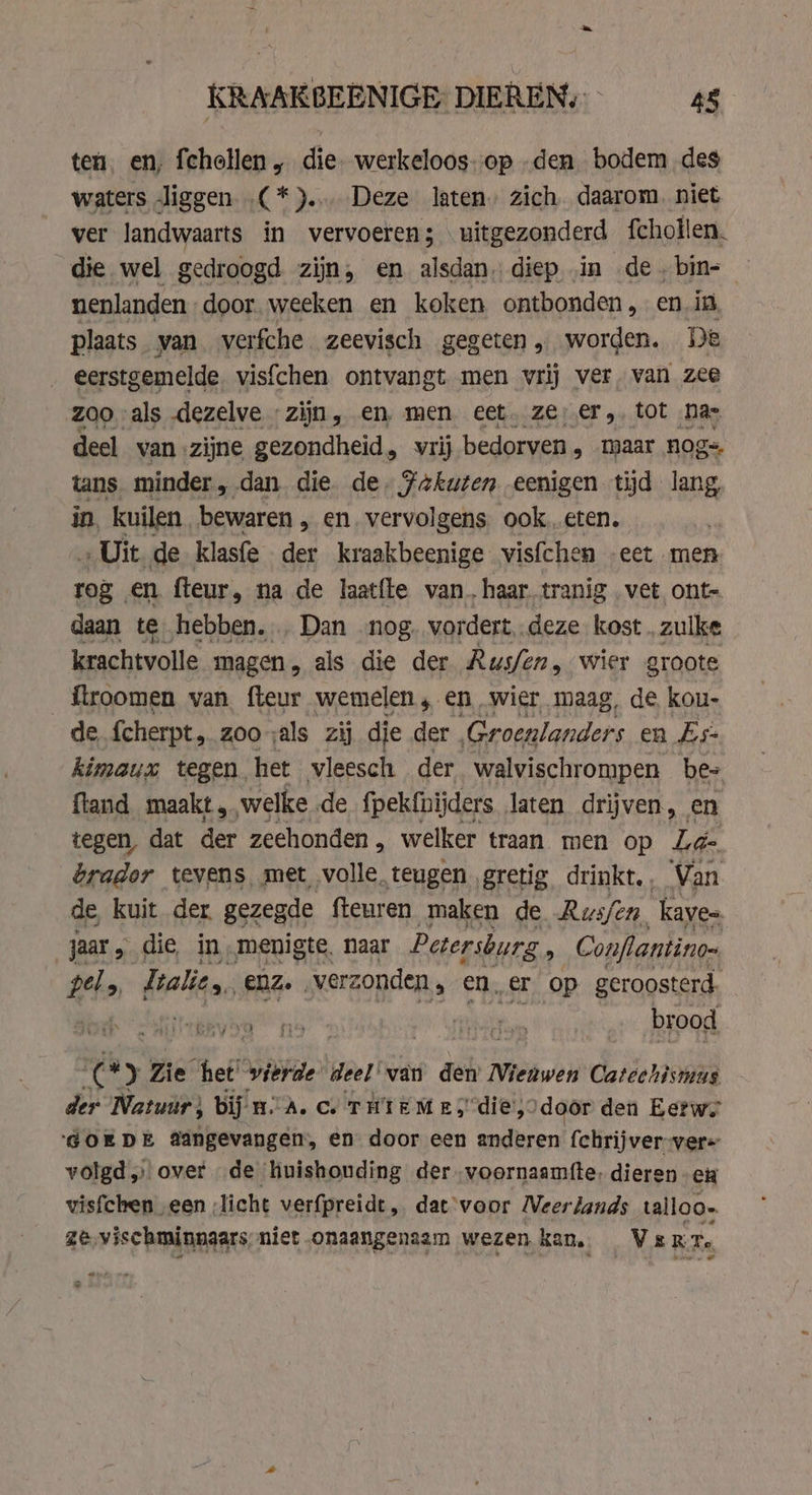 ten. en, fchollen „ die werkeloos-op .den bodem des waters liggen (*)... Deze laten, zich daarom. niet ver landwaarts in vervoeren; uitgezonderd fchollen. die wel gedroogd zijn, en alsdan. diep ‚in de. bin- nenlanden door. weeken en koken ontbonden, en in plaats van. verfche zeevisch gegeten „ worden. De eerstgemelde. visfchen ontvangt men vrij ver. van zee zoo als dezelve zijn, en, men eet. ze er, tot nas deel van zijne gezondheid, vrij bedorven , maar nog- tans minder , dan die. de. Fakuten eenigen tijd oh in, kuilen bewaren „ en. vervolgens ook eten, „Uit de klasfe der kraakbeenige visfchen „eet men rog en fteur, na de laatfte van, haar tranig vet ont- daan te hebben... Dan nog. vordert, deze kost. zulke krachtvolle magen, als die der Rus/en, wier groote _ftroomen van fteur wemelen, en wier maag, de kou- de {cherpt, zooals zij die der Groenlanders en Es- kimaux tegen. het vleesch der walvischrompen bes fland maakt, welke de f{pekfnijders laten drijven, en tegen, dat der zeehonden, welker traan men op La- brador tevens met volle. teugen. gretig drinkt. Van de, kuit der gezegde fleuren maken de Rws/en kaye= Bs die in, menigte, naar Petersburg , Conflantino- pel &gt; Lalie,, eZ. | verzonden , ener op geroosterd. Bled: “Sns | brood EM yo der: Zie het wierde deel’ van den Nieuwen Catechismus der Natuur, bij mA. ce THIEME; die, door den Eetwe ‘GOEDE Aangevangen, en door een anderen fchrijver-ver= volgd „ over de huishouding der voornaamfte, dieren en visfchen „een ;licht verfpreidt, dat‘voor Neer lands talloo. ze, vischminnaars niet onaangenaam wezen kan, Vs RTs. nd &gt;
