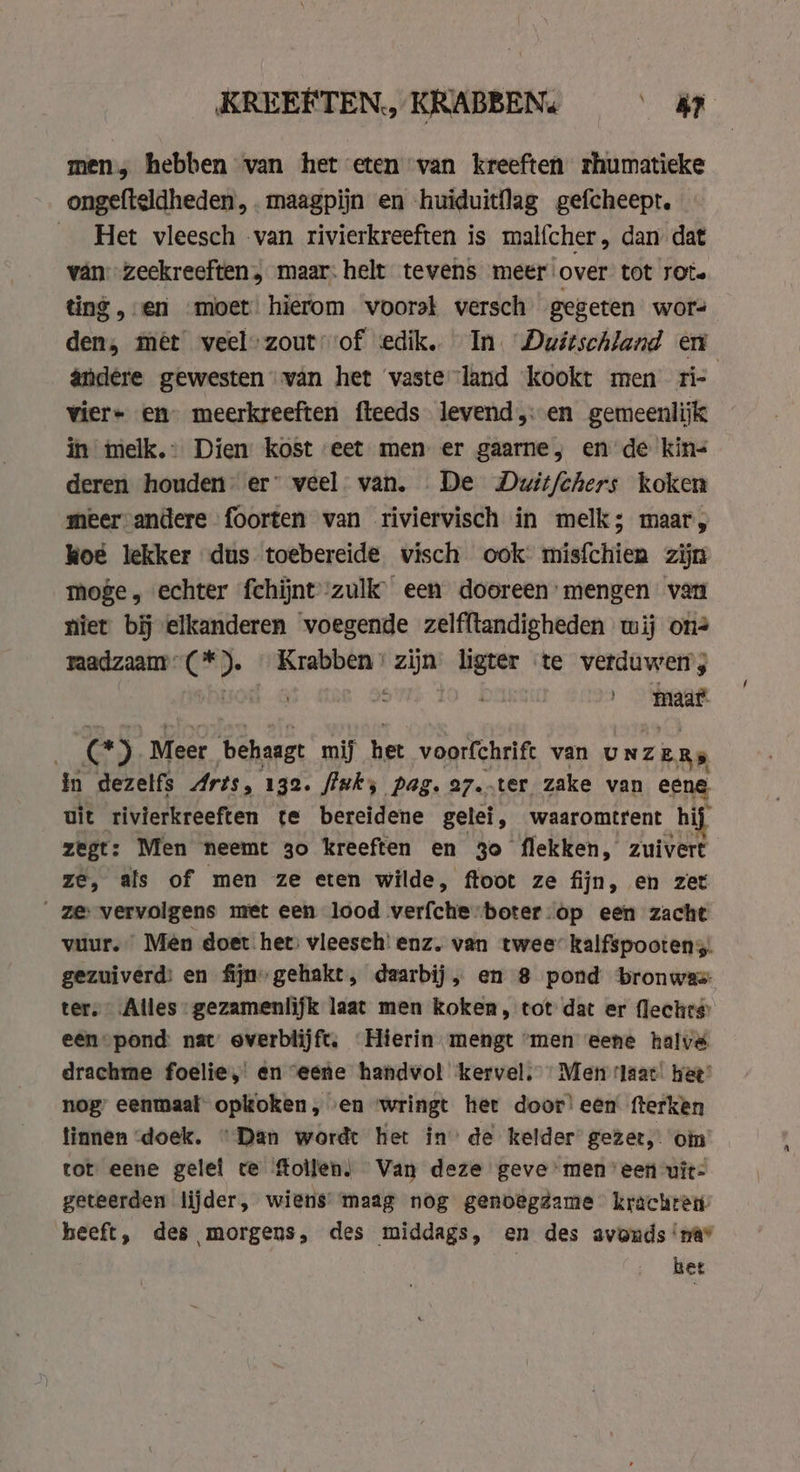 KREEFTEN, KRABBEN: $s? men, hebben van het eten van kreeften rhumatieke ongefteldheden, . maagpijn en huiduitflag gefcheept. _ Het vleesch van rivierkreeften is malfcher, dan dat van zeckreeften, maar: helt tevens meer over tot rot. ting, en moet hierom voorst wersch gegeten wor- den, mét weel-zout of dik In. Duitschland en andere gewesten van het vasteland ‘kookt men ri- vier- en meerkreeften fteeds levend,: en gemeenlijk in melk.- Dien kost eet men er gaarne, en de kin- deren houden er” veel van. De Dwitfchers koken meer andere foorten van riviervisch in melk; maar, koe lekker dus toebereide visch ook misfchien zijn moge, echter fchijntzulk een dooreen’ mengen van niet bij elkanderen voegende zelfftandigheden wij on raadzaam: iig nkkrabben wad ligter ‘te verduwerrs maat CC) Meer behaagt mij het voorfchrift van UNZ ZeRs in dezelfs Arts, 132. fluks pag. a7.-ter zake van eene uit rivierkreeften te bereidene gelei, waaromtrent hij zegt: Men neemt 30 kreeften en 3o flekken, zuivert ze, als of men ze eten wilde, ftoot ze fijn, en zet ze vervolgens met een lood verfche-boter-op een zacht vuur.” Mén doet het) vleesch! enz. van twee’ kalfspootens. gezuiverd: en fijngehakt, daarbij, en 8 pond bronwas: ter. Alles gezamenlijk laat men koken, tot dat er flechts een pond: nat overblijft. Hierin mengt “men eene halve drachme foelie, en eene handvol kervel; Met ‘laat hee’ nog eenmaal opkoken, en wringt her door’ een fterken tinnen doek. “Dan wordt het in’ de kelder gezet, oi tot eene gelel ce follen) Van deze geve meneen vit- geteerden lijder, wiens’ maag nog genoegdame krachren heeft, des morgens, des middags, en des avonds ‘nav het