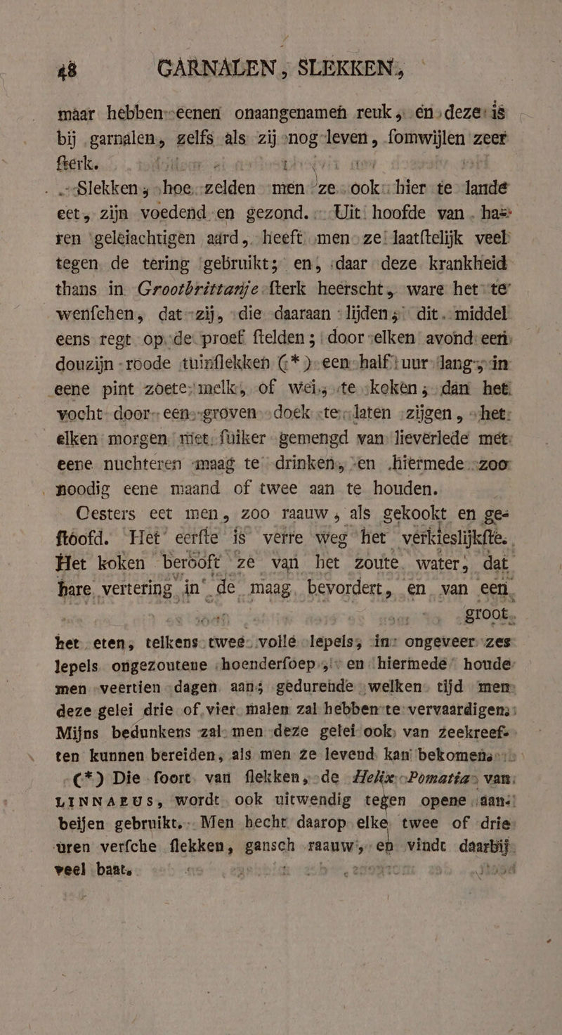 maar hebbeneenen onaangenameh reuk „eén „deze: is bij „garnalen, gels als zij nog: ; leven, fomwijlen zeer fterk. GS bar xvi dd Slekken, „hoe: ad men * ze. Bik hier te lande hek zijn voedend-en gezond. Uit: hoofde van . has: ren ‘geleiachtigen adrd heeft men» ze’ laat{telijk veel tegen. de tering ‘gebruikt; en, daar deze krankheid thans in. Grootbrittanje -fterk heerscht, ware het-te wenfchen, dat -zij, die daaraan «lijden dit. middel eens regt op. de proef ftelden ; | door elken avond: eer douzijn -roode tuinflekken @* ) een half} uur Jang-yin eene pint zoete melk, of wei, «te keken; dan het vocht door; eens-groven-„doek &lt;telaten „zijgen , „het: elken morgen niet, fuiker gemengd van lieverlede met: eene nuchteren «maag te drinken, en „hiermede--zoor ‚noodig eene maand of twee aan te houden. Cesters eet men, zoo raauw 4 als gekookt en ges ftoofd. Het’ eerfte is verre weg het verkieslijkfte. Het koken berooft ze van het zoute. water; dat hare, vertering. in. de maag bevordert, _ en van een. m groot, het eten, telkens. twee: vollé „lepels; ‘in: ongeveer zes lepels. ongezouteue „hoenderfoep,… en: hiermede” houde: men „veertien dagen aan; gedurende „welken. tijd mem deze gelei drie of‚vier. maten zal hebben-te vervaardigen: Mijns bedunkens -zal- men deze gelei ook, van zeekreef- ten kunnen bereiden; als men ze levend. kan: bekomens:: C*) Die foort. van flekken,„-de Melis Pomatias van: LINNAEUS, wordt. ook uitwendig tegen opene „aan: beijen gebruikt, Men hecht daarop elke twee of drie wren verfche flekken , gansch maand, ep vindt me veel baat. g Rebiak &lt;2 SHORTS! Jagd
