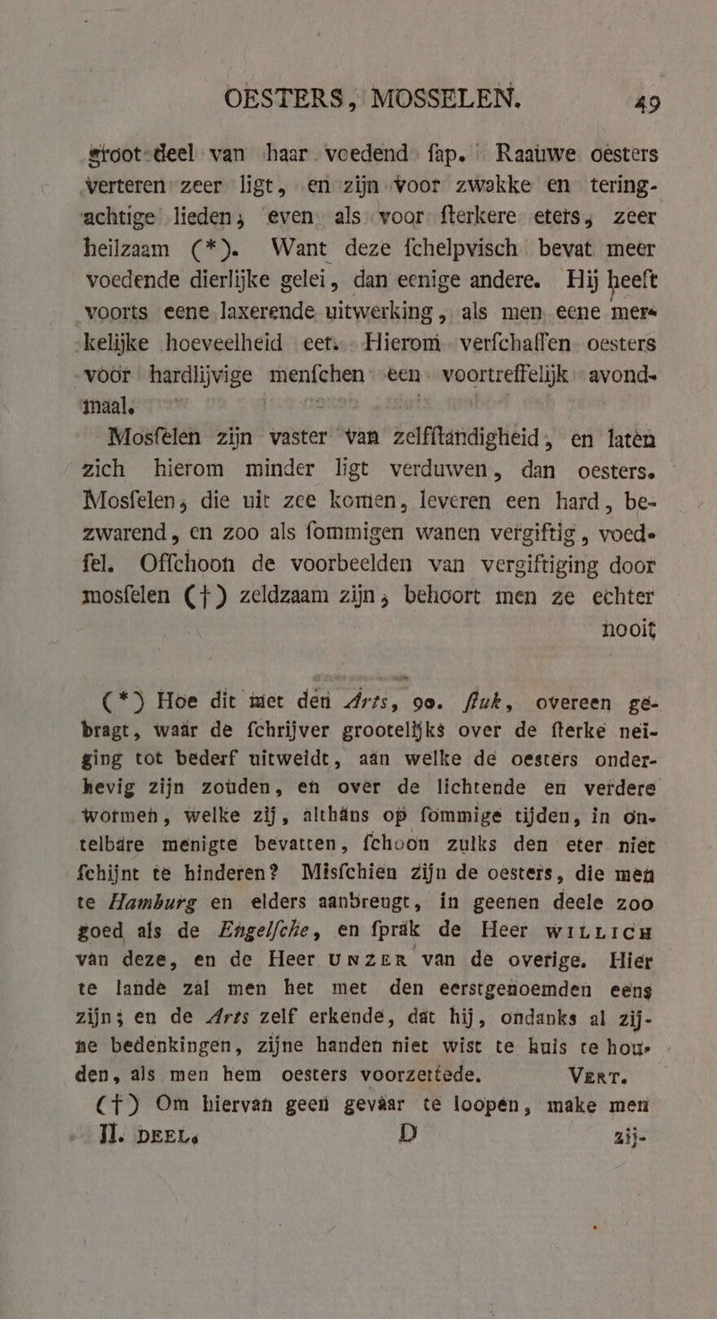 stoot:deel van ‘haar. voedend. fap. Raatwe oesters verteren zeer ligt, en zijn voor zwakke en tering- achtige lieden; even als voor: fterkere etets; zeer heilzaam (*). Want deze fchelpvisch bevat meer voedende dierlijke gelei, dan eenige andere. Hij heeft voorts eene laxerende vitwerking, als men eene mers kelijke hoeveelheid eet... Hierom. verfchaffen. oesters -voor hardlijvige menfchen een. voortreffelijk avond- maal, [2 OSS „Ait | Mosfelen zijn vaster van zelfitandigheid, en laten zich hierom minder ligt verduwen, dan oesters. — Mosfelen, die uit zee komen, leveren een hard, be- zwarend, en zoo als fommigen wanen vergiftig , voede fel. Offchoon de voorbeelden van vergiftiging door mosfelen (+) zeldzaam zijn, behoort men ze echter nooit (*) Hoe dit met den Arts, oo. fluk, overeen ge- bragt, waar de fchrijver grootelijks over de fterke nei- ging tot bederf uitweidt, aan welke de oesters onder- hevig zijn zouden, en over de lichtende en verdere wotmeh, welke zij, althans op fommige tijden, in on- telbdre menigte bevatten, fchoon zulks den eter niet fehijnt te hinderen? Misfchien Zijn de oesters, die men te Hamburg en elders aanbreugt, in geenen deele zoo goed als de Zngelfche, en fprak de Heer wiùricu van deze, en de Heer unzer van de overige. Hier te lande zal men het met den eerstgenoemden eens zijn; en de Arts zelf erkende, dat hij, ondanks al zij- he bedenkingen, zijne handen niet wist te huis te hour den, als men hem oesters voorzettede. Vert. CT) Om hiervan geen gevaar te loopén, make men JI. DEEL: D zij-