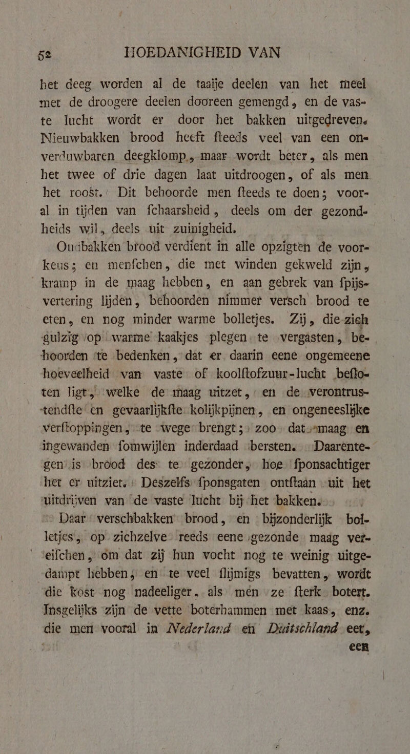 het deeg worden al de taaïje deelen van het meel met de droogere deelen dooreen gemengd, en de vas- te lucht wordt er door het bakken uitgedreven. Nieuwbakken brood heeft fteeds veel van een ons verduwbaren deegklomp., maar wordt beter, als men het twee of drie dagen laat uitdroogen, of als men. het roost.: Dit behoorde men fteeds te doen; voor- al in tijden van fchaarsheid, deels om der gezond- heids wil, deels uit zuinigheid. Oucbakken bfood verdient in alle opzigten de voor- keus; en menfchen, die met winden gekweld zijn, kramp in de maag hebben, en aan gebrek van fpijs- vertering lijden, behoorden nimmer versch brood te eten, en nog minder warme bolletjes. Zij, die-zich gulzig vop warme kaakjes plegen. te ‚vergasten, bes hoorden te bedenken, dat er daarin eene ongemeene hoeveelheid van vaste of koolftofzuur-lucht beftoe ten liet, welke de maag uitzet, en de verontrus- tendfte en gevaarlijkfte: kolijkpiinen, en ongeneeslijke verftoppingen , te wege brengt;: zoo. dat maag en ingewanden fomwijlen inderdaad ibersten. Daarente- gen is brood des: te gezonder, hoe fponsachtiger het er uitziet, Deszelfs fponsgaten ontftaan uit het uitdrijven van de vaste lucht bij het ‘bakken. Daar verschbakken brood, en bijzonderlijk bol- letjes „ op. zichzelve reeds eene ‚gezonde maag ver- eifchen, om dat zij hun vocht nog te weinig uitge- dampt hebben, en te veel flijmigs bevatten, wordt die kost nog nadeeliger. als men ze fterk_ botert. Insgelijks zijn de vette boterhammen met kaas, enz. die men vooral in Nederland en Duitschland eet, een