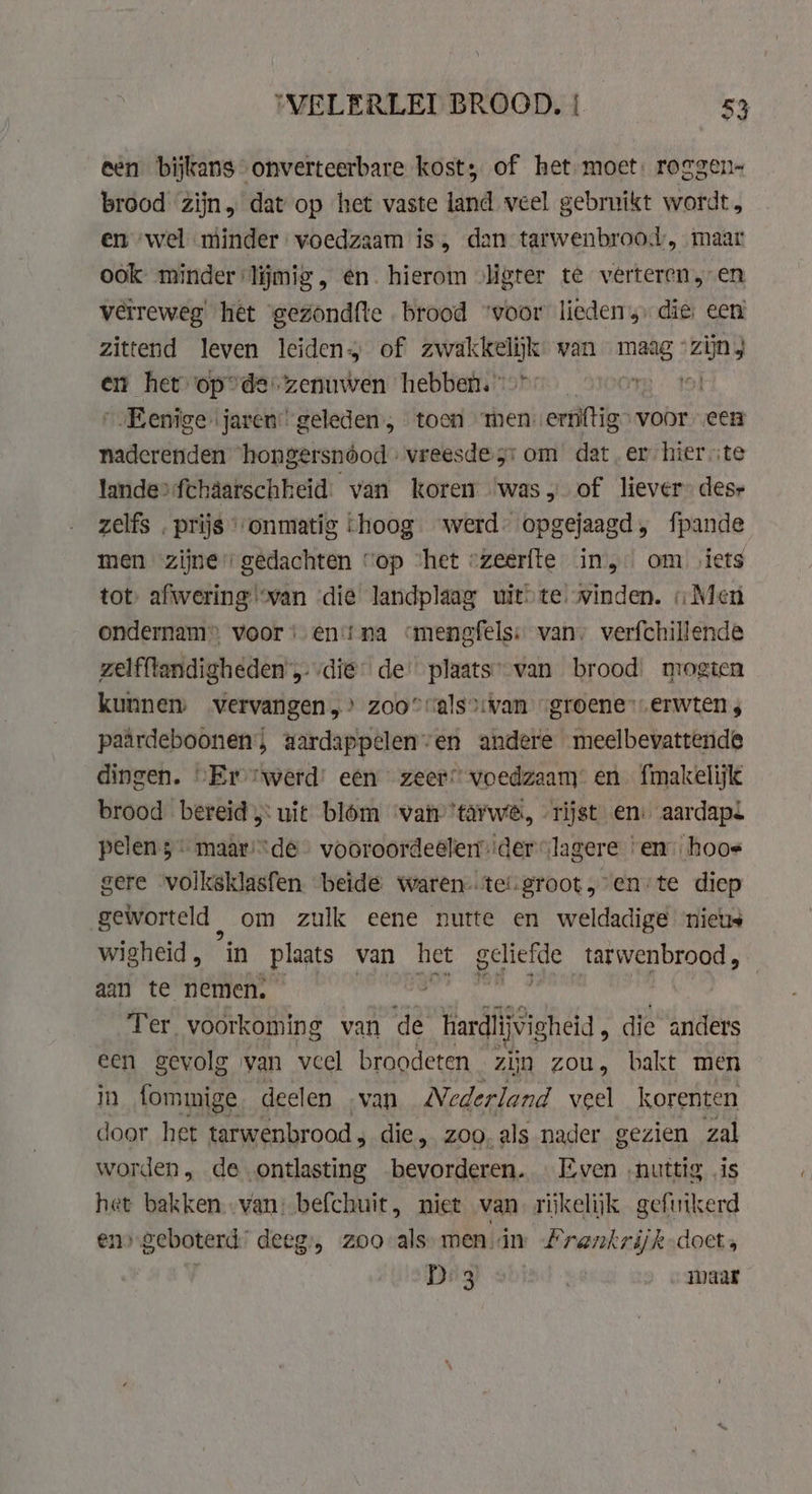 een bijkans onverteerbare kost; of het: moet: roggen- brood zijn, dat op het vaste land veel gebruikt wordt, en wel minder voedzaam is, dan tarwenbroot, maar ook minder lijmig, en. hierom „ligter te verteren, en verreweg het gezondfte brood ‘voor lieden die; een zittend leven leiden, of altel or van NE: zijn} en het opde. zenuwen hebben.” “00% 191 _Eenige jaren: geleden, toen men ernftig&gt; voor een nadcrenden hongersnóod » vreesde jr om dat er hier ste lande&gt;fchaatschheid’ van koren ‘was, of liever” dese zelfs . prijs‘ onmatig hoog werd: opgejaagd, fpande men zijne gedachten “op ‘het «zeerfte in, om iets tot afwering ‘van die landplaag uitte. winden. «Men ondernam» voor ‘ent na cmenefels: van, verfchillende zelfftandigheden’,: die’ de: plaats”-van brood: mogten kunnen vervangen,’ zoo” calsvan „groene erwten ; paärdeboonen; aardappelen’en andere meelbevattende dingen. “Er werd: een zeer” voedzaam: en. fmakelijk brood bereid uit blom war ’tarwe, „rijst en: aardapl pelen 5 maar:“de vooroordeelender “lagere ‘en: hoos gere volksklasfen beide waren-tet.groot,-en-te diep geworteld, om zulk eene nutte en weldadige nieus wigheid , “in plaats van het RAE tarwenbrood , aan te nemen. Ter voorkoming van de Herdideheid, die anders een gevolg van veel broodeten zijn zou, bakt men in fommige deelen van Nederland veel korenten door het tarwenbrood, die, zoo. als nader gezien zal worden, de ontlasting bevorderen. «Even nuttig is het bakken van: befchuit, niet van rijkelijk gefuikerd en» geboterd’ deeg, zoo als men in Lrankrijk does . D3 | maar