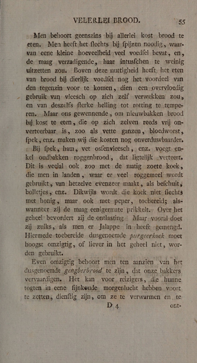 Men ‘behoort geenszins “bij allerlei. kost brood te eten. Men heeft;het flechts bij fpijzen noodig „waar van eene kleine hoeveelheid veel voedfel bevat, en, de. maag verzadigende, haar intusfchen te weinig uitzetten zou. Boven deze nuttigheid heeft, het eten van brood bij dierlijk woedfel-nog het voordeel van den «tegenzin voor te komen, dien een: overvloedig gebruik. van vleesch op zich zelf verwekken: zou, en van deszelfs fterke helling tot rotting te tempe- ren. Maar ons gewennende, om nieuwbakken brood bij kost te eten, die op zich zelven reeds vrij on- verteerbaar is, zoo als vette ganzen, bloedworst , fpek , enz. maken wij die kosten nog onverduwbaarder, Bij fpek, ham, vet osfenvleesch, enz. voegt. ens kel oudbakken roggenbrood, dat ligtelijk „verteert. Dit is veelal. ook zoo met de matig zoete koek, die men in landen „ waar er veel roggemeel wordt gebruikt „ van hetzelve evenzeer maakt, als befchuit, bolletjes „ enz. Dikwijls wordt, die koek. niet: flechts met honig, maar ook .met peper, tocbereid; als- wanneer zij de maag enigermate prikkelt, Over het geheel bevordert zij de ontlasting Maar -vooral-doet zij zulks, als men er Jalappe- in heeft „gemengd. Hiermede-toebereide dusgenoemde purgeerkoek moet hoogst omzigtig, of liever in het geheel niet, wor- den gebruikt. | Even omzigtig beboort men ten aanzien van het dusgenoemde gengberbr ood te zijn, dat onze bakkers vervaardigen. Het kan voor. reizigers, die hunne togten..in.eene fijnkeude, morgenlucht hebben ‚voort te zetten, dienftig zijn, om ze te verwarmen en. te D 4 | ont-