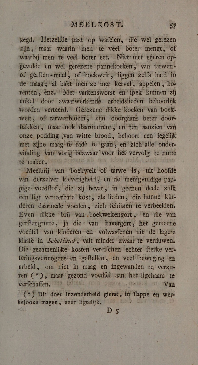 MEELKOST. 59 zegd. Hetzelfde past op wafelen, -dié wel gerezen zijn, maar waarin ‘men te veel boter mengt, of ‘waarbij men te veel boter eet. Niet: met eijeren op- gevulde en wel gerezene pannekoeken &gt; van tarwen- ‘of. gerftén «meéel, of boekweit , ‘liggen zelfs hard in de maag’; al bakt! men’ ze met kervel appelen , koe renten, enz. Met varkensworst en’ {pek kunnen zij enkel door zwaafWerkende arbeidslieden’ behoorlijk worden verteerd, Gerezene dikke koeken van boek- weit, of tarwenbldeti 5 zijn doorgaans beter door= ‘bakken’, maar “ook ‘daaromtrent ; en ten “aanzien van onze podding , ‚van witte brood, behoort een iegelijk mét zijne maag te radé te ‘gaan’, en zich’ alle onder- vinding van” vorig” Kitchen voor het sede te nutte te maken, nie ; _Meelbfij wan ‘boekweit ‘of ‘tarwe “ is’; uit’ hoofde van derzelver kleverighei 1, en de thenigvuldige pap- pige- voedftof, die zij bevat, in geenen deele zulk eén ligt verteerbate kost, als lieden, die hunne kin- deren daarmede voeden, zich fchijnen te verbeelden. Even dikke brij van-.boekweitengort „en die van gerftengrutte, ja die» van havergort, het gemeene voedfel van kinderen en volwasfenen uit de lagere klasfe in Schotland, valt minder zwaar te verduwen, Die gezamenlijke: kosten vereifchen echter fterke vere teringsvermogens- en geftellen, en veel beweging en arbeid, om niet in maag en ingewanden te verzu- ren (*), maar geaond voedfel aan het ORN te verfchaffen. 9° e TCA Van (*) Dit doet inzenderheid gierst, in dere en wer kelooze magen, zeer ligtelijk, | D 5