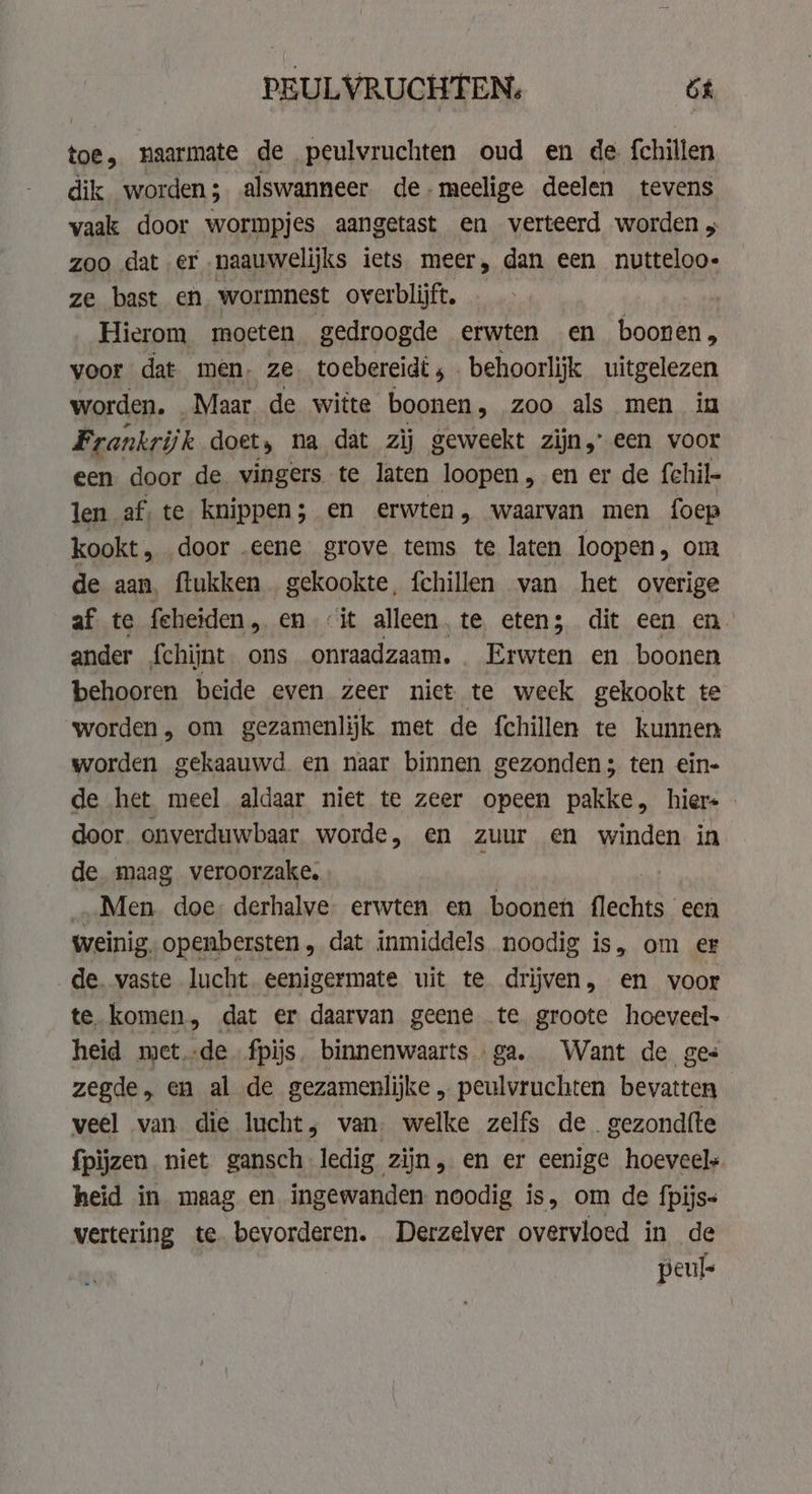 PEULVRUCHTEN, bt toe, naarmate de peulvruchten oud en de {chillen dik worden; alswanneer de-meelige deelen tevens vaak door wormpjes aangetast en verteerd worden , zoo dat er naauwelijks iets meer, dan een nutteloo- ze bast en wormnest overblijft, Hierom moeten gedroogde erwten en boonen, voor dat men, ze. toebereidt ; . behoorlijk uitgelezen worden. Maar de witte boonen, zoo als men in Frankrijk doet, na dat zij geweekt zijn,’ een voor een door de vingers te laten br „en er de fchil- len af. te knippen; en erwten, waarvan men foep kookt, door „eene grove tems te laten loopen, om de aan, flukken gekookte, fchillen van het overige af te feheiden , en it alleen, te eten; dit een en. ander {chijnt ons onraadzaam. . Erwten en boonen behooren beide even zeer nict te week gekookt te ‘worden, om gezamenlijk met de fchillen te kunnen worden gekaauwd en naar binnen gezonden; ten ein- de het meel aldaar niet te zeer opeen pakke, hiers - door. onverduwbaar worde, en zuur en winden in de maag veroorzake. Men doe derhalve. erwten en boonen Kies: een weinig, openbersten, dat inmiddels noodig is, om er de vaste lucht eenigermate uit te drijven, en voor te. komen, dat er daarvan geene te groote hoeveel heid metde fpijs. binnenwaarts ga. Want de ges zegde, en al de gezamenlijke „ peulvruchten bevatten veel van die lucht, van. welke zelfs de. gezondfte fpìjzen niet gansch ledig zijn, en er eenige hoeveel heid in maag en ingewanden. noodig is, om de fpijs= vertering te bevorderen. Derzelver overvloed in de peuls